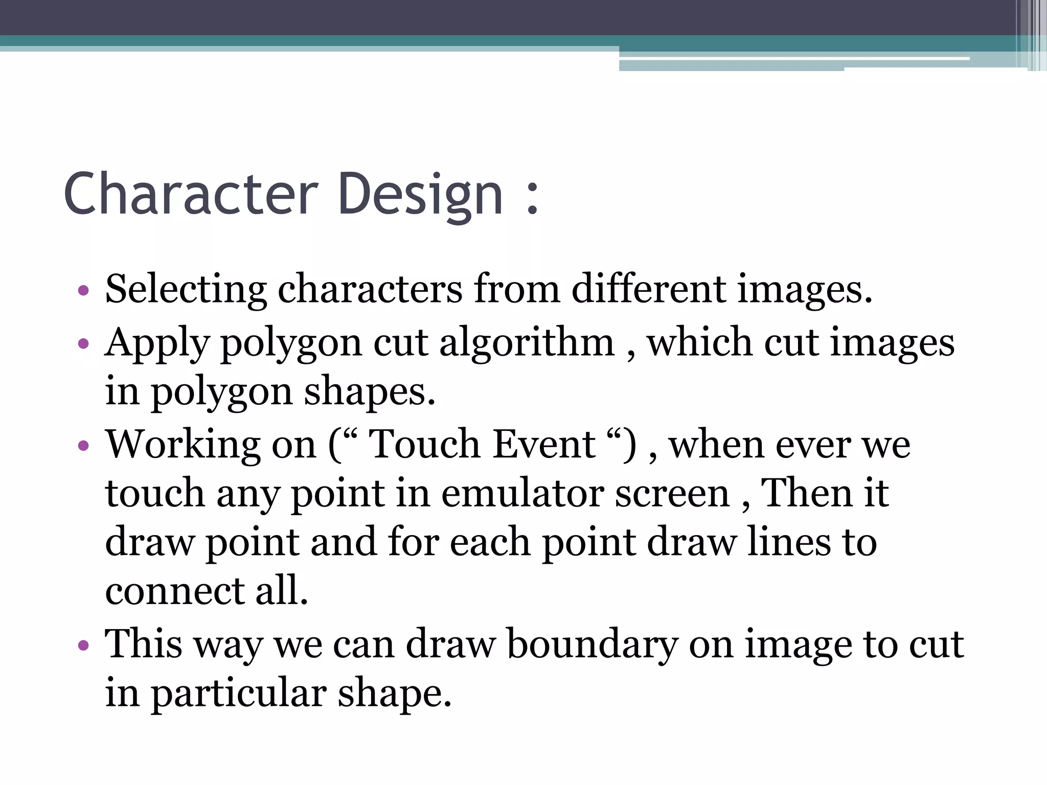 Character Design :
• Selecting characters from different images.
• Apply polygon cut algorithm , which cut images
in polygon shapes.
• Working on (“ Touch Event “) , when ever we
touch any point in emulator screen , Then it
draw point and for each point draw lines to
connect all.
• This way we can draw boundary on image to cut
in particular shape.
 