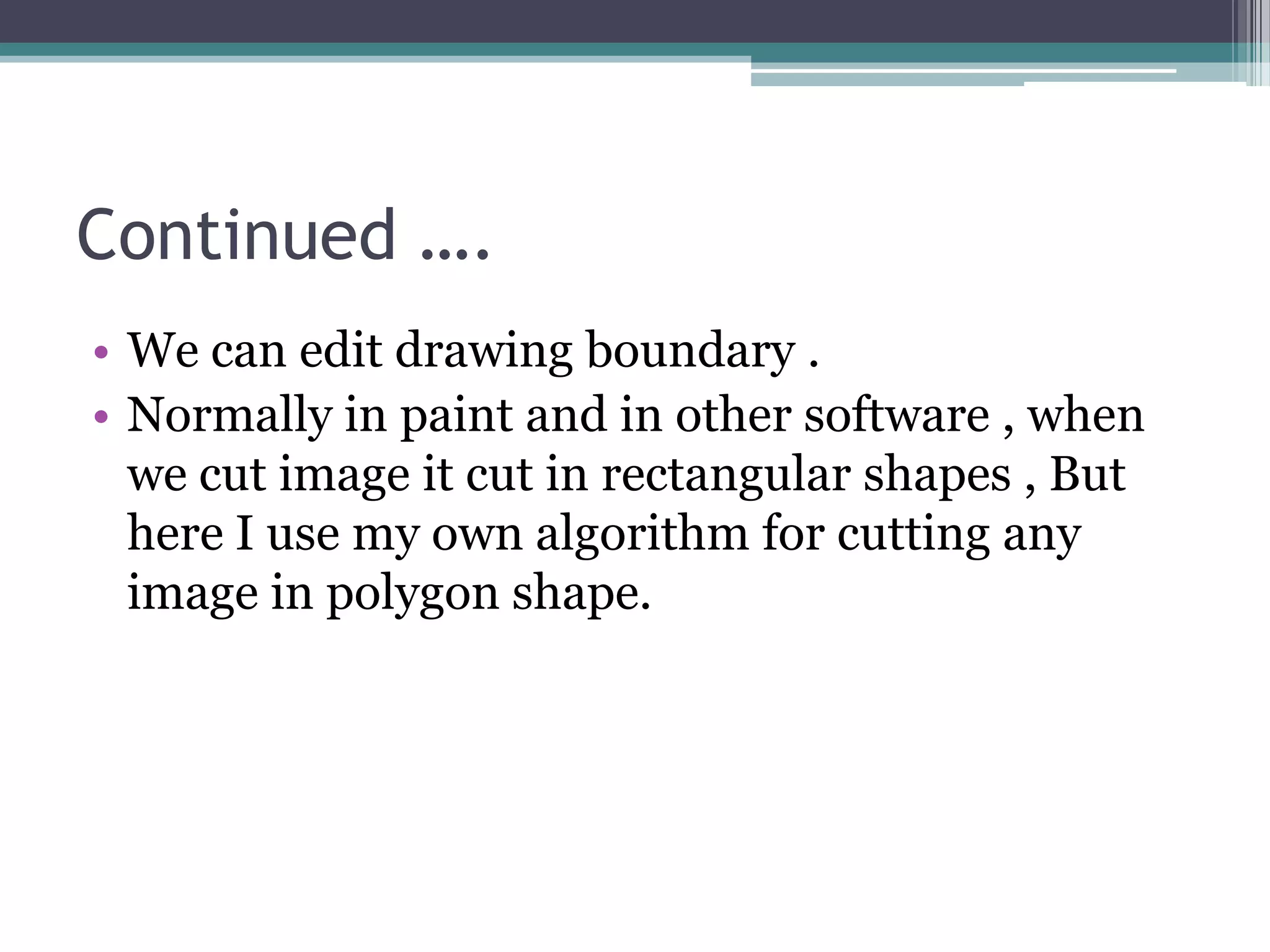 Continued ….
• We can edit drawing boundary .
• Normally in paint and in other software , when
we cut image it cut in rectangular shapes , But
here I use my own algorithm for cutting any
image in polygon shape.
 