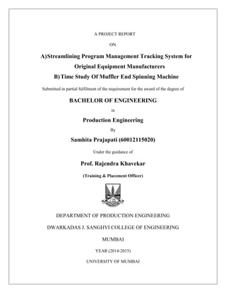 A PROJECT REPORT
ON
A)Streamlining Program Management Tracking System for
Original Equipment Manufacturers
B)Time Study Of Muffler End Spinning Machine
Submitted in partial fulfilment of the requirement for the award of the degree of
BACHELOR OF ENGINEERING
in
Production Engineering
By
Samhita Prajapati (60012115020)
Under the guidance of
Prof. Rajendra Khavekar
(Training & Placement Officer)
DEPARTMENT OF PRODUCTION ENGINEERING
DWARKADAS J. SANGHVI COLLEGE OF ENGINEERING
MUMBAI
YEAR (2014-2015)
UNIVERSITY OF MUMBAI
 