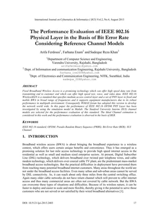 International Journal on Cybernetics & Informatics ( IJCI) Vol.2, No.4, August 2013
DOI: 10.5121/ijci.2013.2403 17
The Performance Evaluation of IEEE 802.16
Physical Layer in the Basis of Bit Error Rate
Considering Reference Channel Models
Arifa Ferdousi1
, Farhana Enam2
and Sadeque Reza Khan3
1
Department of Computer Science and Engineering,
Varendra University, Rajshahi, Bangladesh
arifaferdousi@yahoo.com
2
Dept. of Information and communication Engineering, Rajshahi University, Bangladesh
farhana_ice2008@yahoo.com
3
Dept. of Electronics and Communication Engineering, NITK, Surathkal, India
sadeque_008@yahoo.com
ABSTRACT
Fixed Broadband Wireless Access is a promising technology which can offer high speed data rate from
transmitting end to customer end which can offer high speed text, voice, and video data. IEEE 802.16
WirelessMAN is a standard that specifies medium access control layer and a set of PHY layer to fixed and
mobile BWA in broad range of frequencies and it supports equipment manufacturers due to its robust
performance in multipath environment. Consequently WiMAX forum has adopted this version to develop
the network world wide. In this paper the performance of IEEE 802.16 OFDM PHY Layer has been
investigated by using the simulation model in Matlab. The Stanford University Interim (SUI) channel
models are selected for the performance evaluation of this standard. The Ideal Channel estimation is
considered in this work and the performance evaluation is observed in the basis of BER.
KEYWORDS
IEEE 802.16 standard; OFDM; Pseudo-Random Binary Sequence (PRBS); Bit Error Rate (BER); SUI
Channel.
1. INTRODUCTION
Broadband wireless access (BWA) is about bringing the broadband experience to a wireless
context, which offers users certain unique benefits and convenience. Thus it has emerged as a
promising solution for last mile access technology to provide high speed internet access in the
residential as well as small and medium sized enterprise sectors. At present, Digital Subscriber
Line (DSL) technology, which delivers broadband over twisted pair telephone wires, and cable
modem technology, which delivers over coaxial cable TV plant, are the predominant mass-market
broadband access technologies. But the practical difficulties in deployment have prevented them
from reaching many potential broadband internet customers. Many areas throughout the world are
not under the broadband access facilities. Even many urban and sub-urban areas cannot be served
by DSL connectivity. As, it can reach about only three miles from the central switching office.
Again many older cable networks do not have return channel which will prevent to offer internet
access and thus many commercial areas are often not covered by cable network. But the BWA
can overcome these types of situations and difficulties. Because of its wireless nature, it can be
faster to deploy and easier to scale and more flexible, thereby giving it the potential to serve those
customers who are not served or not satisfied by their wired broadband alternatives [1].
 
