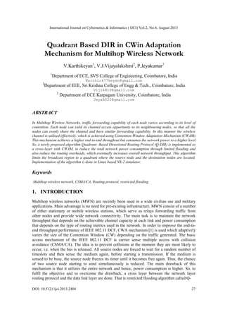 International Journal on Cybernetics & Informatics ( IJCI) Vol.2, No.4, August 2013
DOI: 10.5121/ijci.2013.2404 27
Quadrant Based DIR in CWin Adaptation
Mechanism for Multihop Wireless Network
V.Karthikeyan1
, V.J.Vijayalakshmi2
, P.Jeyakumar3
1
Department of ECE, SVS College of Engineering, Coimbatore, India
Karthick77keyan@gmail.com
2
Department of EEE, Sri Krishna College of Engg & Tech., Coimbatore, India
Vijik810@gmail.com
3
Department of ECE Karpagam University, Coimbatore, India
Jeyak522@gmail.com
ABSTRACT
In Multihop Wireless Networks, traffic forwarding capability of each node varies according to its level of
contention. Each node can yield its channel access opportunity to its neighbouring nodes, so that all the
nodes can evenly share the channel and have similar forwarding capability. In this manner the wireless
channel is utilized effectively, which is achieved using Contention Window Adaptation Mechanism (CWAM).
This mechanism achieves a higher end-to-end throughout but consumes the network power to a higher level.
So, a newly proposed algorithm Quadrant- Based Directional Routing Protocol (Q-DIR) is implemented as
a cross-layer with CWAM, to reduce the total network power consumption through limited flooding and
also reduce the routing overheads, which eventually increases overall network throughput. This algorithm
limits the broadcast region to a quadrant where the source node and the destination nodes are located.
Implementation of the algorithm is done in Linux based NS-2 simulator.
Keywords
Multihop wireless network, CSMA/CA, Routing protocol, restricted flooding.
1. INTRODUCTION
Multihop wireless networks (MWN) are recently been used in a wide civilian use and military
applications. Main advantage is no need for pre-existing infrastructure. MWN consist of a number
of either stationary or mobile wireless stations, which serve as relays forwarding traffic from
other nodes and provide wide network connectivity. The main task is to maintain the network
throughput that depends on the achievable channel capacity at each link and power consumption
that depends on the type of routing metrics used in the network. In order to improve the end-to-
end throughput performance of IEEE 802.11 DCF, CWA mechanism [1] is used which adaptively
varies the size of the Contention Window (CW) depending on the traffic generated. The basic
access mechanism of the IEEE 802.11 DCF is carrier sense multiple access with collision
avoidance (CSMA/CA). The idea is to prevent collisions at the moment they are most likely to
occur, i.e. when the bus is released. All source nodes are forced to wait for a random number of
timeslots and then sense the medium again, before starting a transmission. If the medium is
sensed to be busy, the source node freezes its timer until it becomes free again. Thus, the chance
of two source node starting to send simultaneously is reduced. The main drawback of this
mechanism is that it utilizes the entire network and hence, power consumption is higher. So, to
fulfil the objective and to overcome the drawback, a cross layer between the network layer
routing protocol and the data link layer are done. That is restricted flooding algorithm called Q-
 