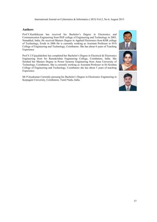 International Journal on Cybernetics & Informatics ( IJCI) Vol.2, No.4, August 2013
37
Authors
Prof.V.Karthikeyan has received his Bachelor’s Degree in Electronics and
Communication Engineering from PGP college of Engineering and Technology in 2003,
Namakkal, India, He received Masters Degree in Applied Electronics from KSR college
of Technology, Erode in 2006 He is currently working as Assistant Professor in SVS
College of Engineering and Technology, Coimbatore. She has about 8 years of Teaching
Experience
Prof.V.J.Vijayalakshmi has completed her Bachelor’s Degree in Electrical & Electronics
Engineering from Sri Ramakrishna Engineering College, Coimbatore, India. She
finished her Masters Degree in Power Systems Engineering from Anna University of
Technology, Coimbatore, She is currently working as Assistant Professor in Sri Krishna
College of Engineering and Technology, Coimbatore she has about 5 years of teaching
Experience.
Mr P.Jeyakumar Currently pursuing his Bachelor’s Degree in Electronics Engineering in
Karpagam University, Coimbatore, Tamil Nadu, India.
 