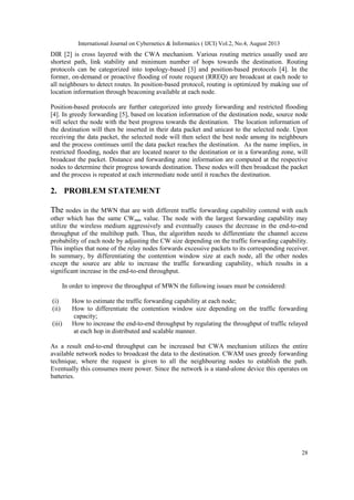 International Journal on Cybernetics & Informatics ( IJCI) Vol.2, No.4, August 2013
28
DIR [2] is cross layered with the CWA mechanism. Various routing metrics usually used are
shortest path, link stability and minimum number of hops towards the destination. Routing
protocols can be categorized into topology-based [3] and position-based protocols [4]. In the
former, on-demand or proactive flooding of route request (RREQ) are broadcast at each node to
all neighbours to detect routes. In position-based protocol, routing is optimized by making use of
location information through beaconing available at each node.
Position-based protocols are further categorized into greedy forwarding and restricted flooding
[4]. In greedy forwarding [5], based on location information of the destination node, source node
will select the node with the best progress towards the destination. The location information of
the destination will then be inserted in their data packet and unicast to the selected node. Upon
receiving the data packet, the selected node will then select the best node among its neighbours
and the process continues until the data packet reaches the destination. As the name implies, in
restricted flooding, nodes that are located nearer to the destination or in a forwarding zone, will
broadcast the packet. Distance and forwarding zone information are computed at the respective
nodes to determine their progress towards destination. These nodes will then broadcast the packet
and the process is repeated at each intermediate node until it reaches the destination.
2. PROBLEM STATEMENT
The nodes in the MWN that are with different traffic forwarding capability contend with each
other which has the same CWmin value. The node with the largest forwarding capability may
utilize the wireless medium aggressively and eventually causes the decrease in the end-to-end
throughput of the multihop path. Thus, the algorithm needs to differentiate the channel access
probability of each node by adjusting the CW size depending on the traffic forwarding capability.
This implies that none of the relay nodes forwards excessive packets to its corresponding receiver.
In summary, by differentiating the contention window size at each node, all the other nodes
except the source are able to increase the traffic forwarding capability, which results in a
significant increase in the end-to-end throughput.
In order to improve the throughput of MWN the following issues must be considered:
(i) How to estimate the traffic forwarding capability at each node;
(ii) How to differentiate the contention window size depending on the traffic forwarding
capacity;
(iii) How to increase the end-to-end throughput by regulating the throughput of traffic relayed
at each hop in distributed and scalable manner.
As a result end-to-end throughput can be increased but CWA mechanism utilizes the entire
available network nodes to broadcast the data to the destination. CWAM uses greedy forwarding
technique, where the request is given to all the neighbouring nodes to establish the path.
Eventually this consumes more power. Since the network is a stand-alone device this operates on
batteries.
 