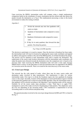 International Journal on Cybernetics & Informatics ( IJCI) Vol.2, No.4, August 2013
32
Upon receiving the RREQ, intermediate nodes will compare using a simple mathematical
comparison based on the coordinates of source, destination and the current node that directs the
packet towards the destination as in Fig.4. This mathematical processing is done in the kernel
environment to reduce the routing overhead.
Algorithm 2:
1: Divide the network area into four quadrants with
source as origin
2: Quadrant of intermediate node compared to source
node.
3: Quadrant of destination node compared to source
node.
4: If they lie in same quadrant, then forward the data
packets. Else drop the packets.
Fig. 4 Steps in Q-DIR algorithm
The decision to participate is in reactive manner. Once the decision to broadcast has been made,
the intermediate node will insert its location by replacing the source node coordinates and append
its address and sequence number at the end of the RREQ packet. It will then broadcast the packet.
The process will be repeated at each intermediate node until it reaches the destination. The
replacement of the source node location information with the intermediate node coordinates will
make the packet more directed towards the destination since the comparison now is based on the
previous node. Upon receiving the RREQ, destination node will send a route reply message
(RREP) back to source via the path taken to reach the destination that was appended in the RREQ
as it traverses across the network. There is no need for the route discovery to the source node.
4.3. Cross Layer Design
The network has the wide spread of nodes, where there may be many source nodes and
destination nodes involved in data transmission. This transmission is done via various
intermediate nodes. First step is to divide the broadcast region into four quadrants by keeping
source as the origin. Secondly, location of the destination in noted and broadcast region is limited
to that particular quadrant and is achieved using Q-DIR algorithm. Only the intermediate nodes in
that quadrant will be selected according to the algorithm 2 and remaining nodes will be rejected.
Similarly for all the source nodes same procedure is done. Third step is to apply CWA
mechanism to each of the nodes involved in broadcasting of data packets. This adaptively varies
the CW size depending on the incoming traffic. CWA mechanism is implemented in all the
forwarding nodes to avoid collision and packet drop.
The general procedure involved in the cross layer design between Q-DIR and CWA is listed in
the fig. 5.
 