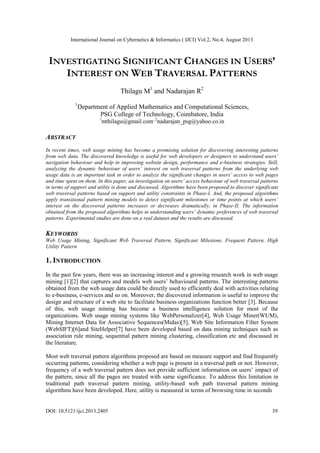 International Journal on Cybernetics & Informatics ( IJCI) Vol.2, No.4, August 2013
DOI: 10.5121/ijci.2013.2405 39
INVESTIGATING SIGNIFICANT CHANGES IN USERS’
INTEREST ON WEB TRAVERSAL PATTERNS
Thilagu M1
and Nadarajan R2
1
Department of Applied Mathematics and Computational Sciences,
PSG College of Technology, Coimbatore, India
1
mthilagu@gmail.com, 2
nadarajan_psg@yahoo.co.in
ABSTRACT
In recent times, web usage mining has become a promising solution for discovering interesting patterns
from web data. The discovered knowledge is useful for web developers or designers to understand users’
navigation behaviour and help in improving website design, performance and e-business strategies. Still,
analyzing the dynamic behaviour of users’ interest on web traversal patterns from the underlying web
usage data is an important task in order to analyze the significant changes in users’ access to web pages
and time spent on them. In this paper, an investigation on users’ access behaviour of web traversal patterns
in terms of support and utility is done and discussed. Algorithms have been proposed to discover significant
web traversal patterns based on support and utility constraints in Phase-I. And, the proposed algorithms
apply transitional pattern mining models to detect significant milestones or time points at which users’
interest on the discovered patterns increases or decreases dramatically, in Phase-II. The information
obtained from the proposed algorithms helps in understanding users’ dynamic preferences of web traversal
patterns. Experimental studies are done on a real dataset and the results are discussed.
KEYWORDS
Web Usage Mining, Significant Web Traversal Pattern, Significant Milestone, Frequent Pattern, High
Utility Pattern
1. INTRODUCTION
In the past few years, there was an increasing interest and a growing research work in web usage
mining [1][2] that captures and models web users’ behavioural patterns. The interesting patterns
obtained from the web usage data could be directly used to efficiently deal with activities relating
to e-business, e-services and so on. Moreover, the discovered information is useful to improve the
design and structure of a web site to facilitate business organizations function better [3]. Because
of this, web usage mining has become a business intelligence solution for most of the
organizations. Web usage mining systems like WebPersonalizer[4], Web Usage Miner(WUM),
Mining Internet Data for Associative Sequences(Midas)[5], Web Site Information Filter System
(WebSIFT)[6]and SiteHelper[7] have been developed based on data mining techniques such as
association rule mining, sequential pattern mining clustering, classification etc and discussed in
the literature.
Most web traversal pattern algorithms proposed are based on measure support and find frequently
occurring patterns, considering whether a web page is present in a traversal path or not. However,
frequency of a web traversal pattern does not provide sufficient information on users’ impact of
the pattern, since all the pages are treated with same significance. To address this limitation in
traditional path traversal pattern mining, utility-based web path traversal pattern mining
algorithms have been developed. Here, utility is measured in terms of browsing time in seconds
 