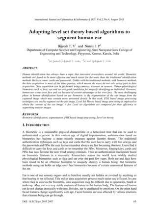 International Journal on Cybernetics & Informatics ( IJCI) Vol.2, No.4, August 2013
DOI: 10.5121/ijci.2013.2407 65
Adopting level set theory based algorithms to
segment human ear
Bijeesh T. V1
and Nimmi I. P2
Department of Computer Science and Engineering, Sree Narayana Guru College of
Engineering and Technology, Payyanur, Kannur, Kerala, India
1
bijeeshtv@gmail.com,
2
nimmiip@gmail.com
ABSTRACT
Human identification has always been a topic that interested researchers around the world. Biometric
methods are found to be more effective and much easier for the users than the traditional identification
methods like keys, smart cards and passwords. Unlike with the traditional methods, with biometric methods
the data acquisition is most of the times passive, which means the users do not take active part in data
acquisition. Data acquisition can be performed using cameras, scanners or sensors. Human physiological
biometrics such as face, eye and ear are good candidates for uniquely identifying an individual. However,
human ear scores over face and eye because of certain advantages it has over face. The most challenging
phase in human identification based on ear biometric is the segmentation of the ear image from the
captured image which may contain many unwanted details. In this work, PDE based image processing
techniques are used to segment out the ear image. Level Set Theory based image processing is employed to
obtain the contour of the ear image. A few Level set algorithms are compared for their efficiency in
segmenting test ear images.
KEYWORDS
Biometric identification, segmentation, PDE based image processing, Level set theory.
1. INTRODUCTION
A Biometric is a measurable physical characteristic or a behavioral trait that can be used to
authenticated a person. In this modern age of digital impersonation, authentication based on
biometrics has become a more reliable measure against identity threats. The traditional
authentication techniques such as keys and cards that the user has to carry with him always and
the passwords and PINs the user has to remember always are fast becoming obsolete. Users find it
difficult to carry the keys and cards or to remember the PINs. Moreover, forging keys, cards and
PINs has now become the new trend among criminals. Thus an authentication mechanism based
on biometric features is a necessity. Researchers across the world have widely studied
physiological biometrics such as face and ear over the past few years. Both ear and face have
been found to be an effective biometric to uniquely identify a human being. But biometric
methods using ear holds an edge over face biometrics because of certain anatomical features of
the ear.
Ear is one of our sensory organs and is therefore usually not hidden or covered by anything so
that hearing is not affected. This makes data acquisition process much easier and efficient. In case
where face is used as the biometric, data acquisition may be difficult due to spectacles, beard or
make-up. Also, ear is a very stable anatomical feature in the human body. The features of human
ear do not change drastically with time. Besides, ear is unaffected by emotions. On the other hand
facial features change significantly with age. Facial features are also affected by various emotions
that a human being can go through.
 