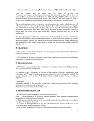 International Journal on Integrating Technology in Education (IJITE) Vol.2, No.4, December 2013
45
what the learners will get rather than the results of activity, and
4) Learners- the learners are free to do the activity that suits their ability, with no force nor
pressure. This is in compliance with the study of [5], [7],[10], and [18], who found that the
children can naturally learn well through playing. This is because they were happy and ready to
receive useful information, which enabled them to improve their learning more effectively.
The outstanding characteristics of interactive instruction, augmented reality, and edutainment will
enhance the learners' emotional quotient, the ability to live with others creatively and happily.
This corresponds to the study of [2],[11], [12] and [13], who found that emotional quotient helped
the learners improve their basic skills, better realize their need, promote their proper expression,
interact well with others, do the right things rather than the preferred ones, and look at the
brighter side.
The above paragraphs manifest the necessity of a development of an interactive instructional
model using augmented reality based on edutainment to enhance emotional quotient. It involves
instructional model research and development including conceptualization, model formulation,
and presentation of the model testing result to ensure that the developed model is valid for
effective use.
2. OBJECTIVES
2.1 To develop an interactive instructional model using augmented reality based on edutainment
to enhance emotional quotient.
2.2 To evaluate the developed interactive instructional model using augmented reality based on
edutainment to enhance emotional quotient.
3. RESEARCH SCOPE
3.1 Population is experts in the field of information technology, edutainment, child psychology,
and 7th
grade curriculum management.
3.2 Samples are ten (10) experts in the field of information technology, edutainment, child
psychology, and 7th
grade curriculum management, selected by Purposive Sampling method. The
selection criteria are (1) at least Ph.D. degree holder and (2) at least 3 years of relevant
experience.
3.3 Variables
Independent variable is the interactive instructional model using augmented reality based on
edutainment to enhance emotional quotient.
Dependent variable is the evaluation of the model.
4. RESEARCH METHODOLOGY
The instructional model development is carried out in two phases.
Phase 1: The development of an interactive instructional model using augmented reality based on
edutainment to enhance emotional quotient.
1.1 Relevant papers and research works are studied, analyzed, and synthesized to formulate a
concept of the model development.
1.2 A model is developed based on the data obtained from the research study used in the
formulation of the model development concept.
1.3 The model is presented to thesis advisor for consideration and modified it as guided.
 
