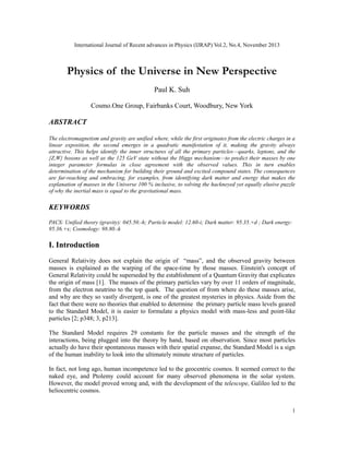 International Journal of Recent advances in Physics (IJRAP) Vol.2, No.4, November 2013
1
Physics of the Universe in New Perspective
Paul K. Suh
Cosmo.One Group, Fairbanks Court, Woodbury, New York
ABSTRACT
The electromagnetism and gravity are unified where, while the first originates from the electric charges in a
linear exposition, the second emerges in a quadratic manifestation of it, making the gravity always
attractive. This helps identify the inner structures of all the primary particles—quarks, leptons, and the
{Z,W} bosons as well as the 125 GeV state without the Higgs mechanism—to predict their masses by one
integer parameter formulas in close agreement with the observed values. This in turn enables
determination of the mechanism for building their ground and excited compound states. The consequences
are far-reaching and embracing, for examples, from identifying dark matter and energy that makes the
explanation of masses in the Universe 100 % inclusive, to solving the hackneyed yet equally elusive puzzle
of why the inertial mass is equal to the gravitational mass.
KEYWORDS
PACS: Unified theory (gravity): 045.50.-h; Particle model: 12.60-i; Dark matter: 95.35.+d ; Dark energy:
95.36.+x; Cosmology: 98.80.-k
I. Introduction
General Relativity does not explain the origin of “mass”, and the observed gravity between
masses is explained as the warping of the space-time by those masses. Einstein's concept of
General Relativity could be superseded by the establishment of a Quantum Gravity that explicates
the origin of mass [1]. The masses of the primary particles vary by over 11 orders of magnitude,
from the electron neutrino to the top quark. The question of from where do these masses arise,
and why are they so vastly divergent, is one of the greatest mysteries in physics. Aside from the
fact that there were no theories that enabled to determine the primary particle mass levels geared
to the Standard Model, it is easier to formulate a physics model with mass-less and point-like
particles [2; p348; 3, p213].
The Standard Model requires 29 constants for the particle masses and the strength of the
interactions, being plugged into the theory by hand, based on observation. Since most particles
actually do have their spontaneous masses with their spatial expanse, the Standard Model is a sign
of the human inability to look into the ultimately minute structure of particles.
In fact, not long ago, human incompetence led to the geocentric cosmos. It seemed correct to the
naked eye, and Ptolemy could account for many observed phenomena in the solar system.
However, the model proved wrong and, with the development of the telescope, Galileo led to the
heliocentric cosmos.
 