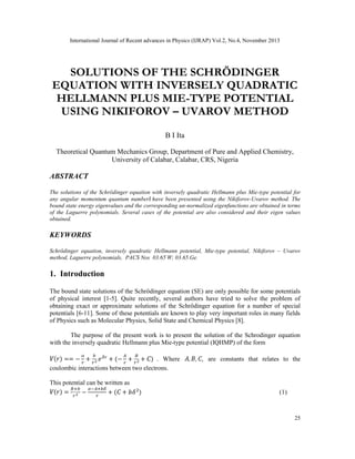 International Journal of Recent advances in Physics (IJRAP) Vol.2, No.4, November 2013
25
SOLUTIONS OF THE SCHRÖDINGER
EQUATION WITH INVERSELY QUADRATIC
HELLMANN PLUS MIE-TYPE POTENTIAL
USING NIKIFOROV – UVAROV METHOD
B I Ita
Theoretical Quantum Mechanics Group, Department of Pure and Applied Chemistry,
University of Calabar, Calabar, CRS, Nigeria
ABSTRACT
The solutions of the Schrödinger equation with inversely quadratic Hellmann plus Mie-type potential for
any angular momentum quantum number have been presented using the Nikiforov-Uvarov method. The
bound state energy eigenvalues and the corresponding un-normalized eigenfunctions are obtained in terms
of the Laguerre polynomials. Several cases of the potential are also considered and their eigen values
obtained.
KEYWORDS
Schrödinger equation, inversely quadratic Hellmann potential, Mie-type potential, Nikiforov – Uvarov
method, Laguerre polynomials, PACS Nos 03.65-
W; 03.65.Ge.
1. Introduction
The bound state solutions of the Schrödinger equation (SE) are only possible for some potentials
of physical interest [1-5]. Quite recently, several authors have tried to solve the problem of
obtaining exact or approximate solutions of the Schrödinger equation for a number of special
potentials [6-11]. Some of these potentials are known to play very important roles in many fields
of Physics such as Molecular Physics, Solid State and Chemical Physics [8].
The purpose of the present work is to present the solution of the Schrodinger equation
with the inversely quadratic Hellmann plus Mie-type potential (IQHMP) of the form
( ) == − + + (− + + ) . Where , , , are constants that relates to the
coulombic interactions between two electrons.
This potential can be written as
( ) = − + ( + ) (1)
 