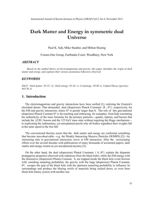 International Journal of Recent advances in Physics (IJRAP) Vol.2, No.4, November 2013
55
Dark Matter and Energy in symmetric dual
Universe
Paul K. Suh, Mike Stauber, and Milton Hoenig
Cosmo.One Group, Fairbanks Court, Woodbury, New York
ABSTRACT
Based on the unified theory of electromagnetism and gravity, this paper identifies the origin of dark
matter and energy, and explains their various anomalous behaviors observed.
KEYWORDS
PACS: Dark matter: 95.35.+d ; Dark energy: 95.36.+x; Cosmology: 98.80.-k; Unified Theory (gravity):
045.50.-h
1. Introduction
The electromagnetism and gravity interactions have been unified [1], realizing the Einstein's
cherished dream. That demanded dual (dispersion) Planck Constants {ћ , ћ*}, respectively, for
the EM and gravity interaction, where ћ* is greatly larger than ћ. The role of this gravitational
(disprsion) Planck Constant ћ* is far-reaching and embracing, for examples, from help warranting
the authenticity of the mass formulas for the primary particles—quarks, leptons, and bosons that
include the {Z,W} bosons and the 125 GeV mass state without requiring the Higgs mechanism—
to explicating the rudimentary, yet unexplained puzzle why all bodies regardless their weights fall
at the same speed in the free fall.
The conventional theories assert that the dark matter and energy are conformal something
that become non-observable—e.g. the Weakly Interacting Massive Particles (WIMPS) [2]—by
interacting only in gravitational interaction, never in EM interaction. After the excruciating
efforts over the several decades with publications of many thousands of acclaimed papers, dark
matter and energy remain as yet unexplained mystery [3].
On the other hand, the dual (dispersion) Planck Constants { ћ, ћ*} explain the disparate
propagation properties observed with radiations from the black holes; while the EM energy with
the diminutive (dispersion) Planck Constant, ћ, are trapped inside the black hole event horizon
with vanishing tunneling probability, the gravity with the large (dispersion) Planck Constant,
ћ*, escapes the grip of the black hole with the optimum tunneling probability to influence its
surroundings and produce the blazing swirls of materials being sucked down, or even form
black hole binary system with another star.
 
