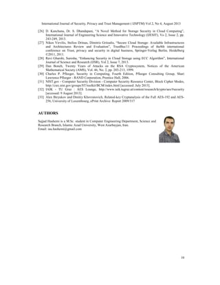 International Journal of Security, Privacy and Trust Management ( IJSPTM) Vol 2, No 4, August 2013
10
[26] D. Kanchana, Dr. S. Dhandapani, “A Novel Method for Storage Security in Cloud Computing”,
International Journal of Engineering Science and Innovative Technology (IJESIT), Vo 2, Issue 2, pp.
243-249, 2013.
[27] Nikos Virvilis, Stelios Dritsas, Dimitris Gritzalis, “Secure Cloud Storage: Available Infrastructures
and Architectures Review and Evaluation”, TrustBus'11 Proceedings of the8th international
conference on Trust, privacy and security in digital business, Springer-Verlag Berlin, Heidelberg
©2011, 2011.
[28] Ravi Gharshi, Suresha, “Enhancing Security in Cloud Storage using ECC Algorithm”, International
Journal of Science and Research (IJSR), Vol 2, Issue 7, 2013.
[29] Dan Boneh, Twenty Years of Attacks on the RSA Cryptosystem, Notices of the American
Mathematical Society (AMS), Vol. 46, No. 2, pp. 203-213, 1999.
[30] Charles P. Pfleeger, Security in Computing, Fourth Edition, Pfleeger Consulting Group, Shari
Lawrence Pfleeger - RAND Corporation, Prentice Hall, 2006.
[31] NIST.gov - Computer Security Division - Computer Security Resource Center, Block Cipher Modes,
http://csrc.nist.gov/groups/ST/toolkit/BCM/index.html [accessed: July 2013].
[32] IAIK - TU Graz : AES Lounge, http://www.iaik.tugraz.at/content/research/krypto/aes/#security
[accessed: 9 August 2013].
[33] Alex Biryukov and Dmitry Khovratovich, Related-key Cryptanalysis of the Full AES-192 and AES-
256, University of Luxembourg, ePrint Archive: Report 2009/317
AUTHORS
Sajjad Hashemi is a M.Sc. student in Computer Engineering Department, Science and
Research Branch, Islamic Azad University, West Azarbayjan, Iran.
Email: iau.hashemi@gmail.com
 