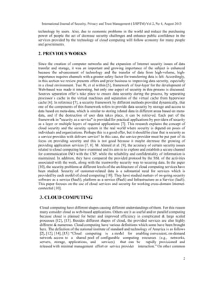 International Journal of Security, Privacy and Trust Management ( IJSPTM) Vol 2, No 4, August 2013
2
technology by users. Also, due to economic problems in the world and reduce the purchasing
power of people the act of decrease security challenges and enhance public confidence in the
services provided by the technology of cloud computing will follow economy for many people
and governments.
2. PREVIOUS WORKS
Since the creation of computer networks and the expansion of Internet security issues of data
transfer and storage, it was an important and growing importance of the subject is enhanced
because the advancement of technology and the transfer of data from high-volume, high-
importance requires channels with a greater safety factor for transferring data is felt. Accordingly,
in this section we review presents offers and prior business to improving data security, especially
in a cloud environment. Tsai W, et al within [5], framework of four-layer for the development of
Web-based was made it interesting, but only one aspect of security in this process is discussed.
Sources separation offer`s take place to ensure data security during the process, by separating
processor`s cache in the virtual machines and separation of the virtual cache from hypervisor
cache [6]. In reference [7], a security framework by different methods provided dynamically, that
one of the components of this framework refers to provide data security by storage and access to
data based on meta-data, which is similar to storing related data in different areas based on meta-
data, and if the destruction of user data takes place, it can be retrieved. Each part of the
framework in "security as a service" is provided for practical applications by providers of security
as a layer or multiple layers of required applications [7]. This research explains the concept of
cloud security and the security system in the real world where security is depend on poses of
individuals and organizations. Perhaps this is a good offer, but it should be clear that is security as
a service provides with delivers service? In this case, the service provider must be put part of its
focus on providing security and this is not good because it maybe decrease the growing of
providing application services [7, 8]. M. Ahmed et al. [9], the accuracy of certain security issues
related to cloud computing have examined and its aim is to explore and establish a secure channel
for communication INO with the CSP, while the reliability and confidentiality of information is
maintained. In addition, they have compared the provided protocol by the SSL of the activities
associated with the work, along with the trustworthy security way to securing data. In the paper
[10], the security problems at different levels of the architecture of cloud computing services have
been studied. Security of customer-related data is a substantial need for services which is
provided by each model of cloud computing [10]. They have studied matters of on-going security
software as a service (SaaS), platform as a service (PaaS) and Infrastructure as a Service (IaaS).
This paper focuses on the use of cloud services and security for working cross-domain Internet-
connected [10].
3. CLOUD COMPUTING
Cloud computing have different shapes causing different understandings of them. For this reason
many consider cloud as web-based applications. Others see it as useful and/or parallel computing
because cloud is planned for better and improved efficiency in complicated & large scaled
processes [12], [13]. Besides different shapes of cloud, the provided services are also highly
different & numerous. Cloud computing have various definitions which some have been brought
here. The definition of the national institute of standard and technology of America is as follows
[2], [12], [14], [15]: “Cloud computing is a model for enabling convenient, on-demand
network access to a shared pool of configurable computing resources (e.g., networks,
servers, storage, applications, and services) that can be rapidly provisioned and
released with minimal management effort or service provider interaction.” On other common
 