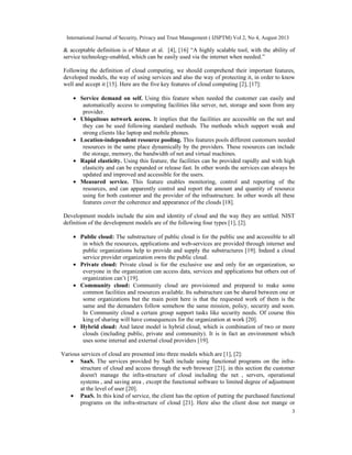International Journal of Security, Privacy and Trust Management ( IJSPTM) Vol 2, No 4, August 2013
3
& acceptable definition is of Mater et al. [4], [16] “A highly scalable tool, with the ability of
service technology-enabled, which can be easily used via the internet when needed.”
Following the definition of cloud computing, we should comprehend their important features,
developed models, the way of using services and also the way of protecting it, in order to know
well and accept it [15]. Here are the five key features of cloud computing [2], [17]:
• Service demand on self. Using this feature when needed the customer can easily and
automatically access to computing facilities like server, net, storage and soon from any
provider.
• Ubiquitous network access. It implies that the facilities are accessible on the net and
they can be used following standard methods. The methods which support weak and
strong clients like laptop and mobile phones.
• Location-independent resource pooling. This features pools different customers needed
resources in the same place dynamically by the providers. These resources can include
the storage, memory, the bandwidth of net and virtual machines.
• Rapid elasticity. Using this feature, the facilities can be provided rapidly and with high
elasticity and can be expanded or release fast. In other words the services can always be
updated and improved and accessible for the users.
• Measured service. This feature enables monitoring, control and reporting of the
resources, and can apparently control and report the amount and quantity of resource
using for both customer and the provider of the infrastructure. In other words all these
features cover the coherence and appearance of the clouds [18].
Development models include the aim and identity of cloud and the way they are settled. NIST
definition of the development models are of the following four types [1], [2].
• Public cloud: The substructure of public cloud is for the public use and accessible to all
in which the resources, applications and web-services are provided through internet and
public organizations help to provide and supply the substructures [19]. Indeed a cloud
service provider organization owns the public cloud.
• Private cloud: Private cloud is for the exclusive use and only for an organization, so
everyone in the organization can access data, services and applications but others out of
organization can’t [19].
• Community cloud: Community cloud are provisioned and prepared to make some
common facilities and resources available. Its substructure can be shared between one or
some organizations but the main point here is that the requested work of them is the
same and the demanders follow somehow the same mission, policy, security and soon.
In Community cloud a certain group support tasks like security needs. Of course this
king of sharing will have consequences for the organization at work [20].
• Hybrid cloud: And latest model is hybrid cloud, which is combination of two or more
clouds (including public, private and community). It is in fact an environment which
uses some internal and external cloud providers [19].
Various services of cloud are presented into three models which are [1], [2]:
• SaaS. The services provided by SaaS include using functional programs on the infra-
structure of cloud and access through the web browser [21]. in this section the customer
doesn't manage the infra-structure of cloud including the net , servers, operational
systems , and saving area , except the functional software to limited degree of adjustment
at the level of user [20].
• PaaS. In this kind of service, the client has the option of putting the purchased functional
programs on the infra-structure of cloud [21]. Here also the client dose not mange or
 