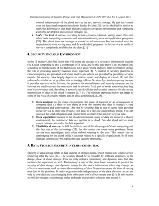International Journal of Security, Privacy and Trust Management ( IJSPTM) Vol 2, No 4, August 2013
4
control infrastructure of the cloud such as the net, servers, storage. He just has control
over the functional program installed or Settled by him [20]. In fact the PaaS is similar to
SaaS the difference is that PaaS includes exclusive program environment and computing
platform, developing and solution strategies [2].
• IaaS. This kind of service providing includes process potential, saving space. Nets and
other basic computing re-sources and even operational system and application pro-grams
[20]. The client dose not manage or control in infra-structure but has control over the
operational system, saving area, and the established programs. In this service an artificial
server is completely available for the client [21].
4. SECURITY IN CLOUD ENVIRONMENT
In the IT industry, the first factor that will ensure the success of a system is information security
[8]. Cloud computing is also a component of IT area, and in this rule there is no exception and
according to that the users of this technology don`t know where and how their information stored,
the role of providing security becomes more important [2]. A number of security problems in
cloud computing are provided with cloud models and others are provided by providing services
models. So security risks largely depend on service model and deploy of cloud [11] and this
reduces the reliable services offers this technology. offered Services by cloud computing because
it provides services to the Internet, the protocols for normalization and security measures on the
Internet are used to create the encryption and the security fixed part of needs somewhat, but they
aren`t text-oriented and, therefore, a powerful set of policies and security contracts for the secure
transmission of data in the cloud is needed [2, 7, 8]. The subjects expressed below are refers to
some of the risks of security-related data in cloud computing [22, 23].
1) Data position: In the cloud environment, the issue of location of an organization or
company data, (a place to host them, or even the country that data is located) is very
challenging and controversial. One step to securing data is that to agree with provider
cloud service to store and process your data in a specific geographical place. You can
also use the legal obligations and require them to observe the integrity of your data.
2) Data separation: because in the cloud environment, many of data are stored in a shared
environment. So customers’ data are together in a cloud. Provider cloud service must
assure customers to make the data separated.
3) Flexibility of servers: Its full flexibility is one of the advantages of cloud computing and
the fact that of this technology [23]. But this matter can cause some problems. Some
servers may reconfigure back often without warning to the user. This matter can be
challenging for the cloud inside`s data that related to a specific organization. So if these
changes continuously be applied the data security threatened.
5. DATA STORAGE SECURITY IN CLOUD COMPUTING
Security of data storage refers to data security on storage media, which means non-volatile or fast
retrieving after the loss [24]. The security should be to consider by software engineers in the
design phase of cloud storage. This not only includes redundancy and dynamic data, but also
includes the separation as well. Redundancy is one of the most basic measures to protect the
security of data storage, and dynamic means that the user`s information often may change, so
effective movements need to ensure the consistency of data. Separation means the time of storing
user data in the platform. In order to guarantee the independence of the data, the user can access
only to own data and data changing from other users don`t affect current user [24]. In this section
we will investigate cloud storage topics and needs and security solutions that around it.
 