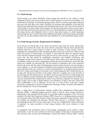 International Journal of Security, Privacy and Trust Management ( IJSPTM) Vol 2, No 4, August 2013
5
5.1. Cloud Storage
Cloud storage is an online distributed virtual storage that provide by the vendor of cloud
computing. [24].We can access to the service of cloud storage via a web services interface, or a
web-based user interface. In cloud data storage system, there is no need to store data locally and
users can store their data in the cloud. Therefore, the accuracy and availability of the data files
should be guaranteed that they stored on the distributed cloud servers [25]. One of the benefits of
cloud storage is its elastic feature that customers can rent the storage space whenever they want to
store their data and only pay the amount of their use. [26].Organization economies dramatically in
the storage devices and complexity and its cost by using cloud storage. As cloud computing,
cloud storage has also several features like scalability and agility to the cloud storage advantages
also there are security problems which like those problems are in the distributed storage system.
[26].
5.2. Cloud Storage Security: Requirements & Solutions
In the process of storing data on the cloud, and retrieves data from the cloud, mainly three
elements are involved: the client, the server and the connections between them [24].All three
elements must have strong security in order to make necessary of data security. Client is
responsible for ensuring that no other unauthorized person can access to the device. When we talk
about the security of cloud storage, our purpose is more about the other two elements means
server and the connection between server and user and our main concern is in this case. On the
server side, the data should be confidential, consistence and available [25].Privacy and
consistency of data can be ensured on the both side of server means server side and client side.
Availability of data to the server is guaranteed, and then the server should always ensure that data
always are available for retrieving [24]. The last element of importance also is the connection
between the server and the client. Communication between client and server must be through a
secure channel, i.e. the data should be confidential and consistence during the transfer between
server and client. One way to achieve to a secure communication is an encrypted protocol such as
SSL [25]. Amazon and Google are the names of two cloud storage provider`s brand that they act
as large and well known providers in the market. Drop box is popular also as the provider of
cloud storage and file sharing service. In addition, there are many providers of cloud storage that
they use different security mechanism like encryption. Some of security solutions that offered or
used are mentioned in this research and we refer to ways that they compared. For example, some
types of data, such as data on digital libraries. The consistency of data is the main concern but
their confidentiality is not so important. In this case, it is vital to have a fast and a simple
connection`s mechanism in order to investigate the consistency of data. To achieve this objective,
the two methods [25, 27] are recommended.
One is called Proof of Retrievability Schemes (POR), One is called Proof of Retrievability
Schemes (POR), a challenge-response protocol which is used by cloud storage provider to
demonstrate to the customer that their data is recoverable without corruption or loss. The latter
method is Provable Data Possession Schemes (PDP), that also is a challenge-response protocol
too, but much weaker than POR, because it does not provide a guarantee for data recovery. These
two methods are rationally fast processes, Because Data recovery is confirmed without re-
downloading the data [20]. For many other types of users, the confidentiality of their information
is important. So many providers of cloud storage business offer secret solutions to their
customers.
In comparison with mechanisms used in cloud storage, cryptography access control is client-
centred [26]. A user has more control over his local computer. If the data is encrypted locally,
they will have more security and confidentiality. Amazon has offered a library called “Amazon
 