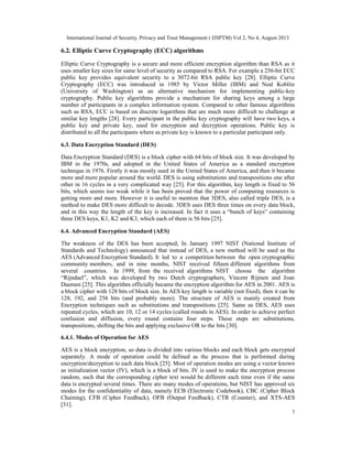 International Journal of Security, Privacy and Trust Management ( IJSPTM) Vol 2, No 4, August 2013
7
6.2. Elliptic Curve Cryptography (ECC) algorithms
Elliptic Curve Cryptography is a secure and more efficient encryption algorithm than RSA as it
uses smaller key sizes for same level of security as compared to RSA. For example a 256-bit ECC
public key provides equivalent security to a 3072-bit RSA public key [28]. Elliptic Curve
Cryptography (ECC) was introduced in 1985 by Victor Miller (IBM) and Neal Koblitz
(University of Washington) as an alternative mechanism for implementing public-key
cryptography. Public key algorithms provide a mechanism for sharing keys among a large
number of participants in a complex information system. Compared to other famous algorithms
such as RSA, ECC is based on discrete logarithms that are much more difficult to challenge at
similar key lengths [28]. Every participant in the public key cryptography will have two keys, a
public key and private key, used for encryption and decryption operations. Public key is
distributed to all the participants where as private key is known to a particular participant only.
6.3. Data Encryption Standard (DES)
Data Encryption Standard (DES) is a block cipher with 64 bits of block size. It was developed by
IBM in the 1970s, and adopted in the United States of America as a standard encryption
technique in 1976. Firstly it was mostly used in the United States of America, and then it became
more and more popular around the world. DES is using substitutions and transpositions one after
other in 16 cycles in a very complicated way [25]. For this algorithm, key length is fixed to 56
bits, which seems too weak while it has been proved that the power of computing resources is
getting more and more. However it is useful to mention that 3DES, also called triple DES, is a
method to make DES more difficult to decode. 3DES uses DES three times on every data block,
and in this way the length of the key is increased. In fact it uses a “bunch of keys” containing
three DES keys, K1, K2 and K3, which each of them is 56 bits [25].
6.4. Advanced Encryption Standard (AES)
The weakness of the DES has been accepted; In January 1997 NIST (National Institute of
Standards and Technology) announced that instead of DES, a new method will be used as the
AES (Advanced Encryption Standard). It led to a competition between the open cryptographic
community members, and in nine months, NIST received fifteen different algorithms from
several countries. In 1999, from the received algorithms NIST choose the algorithm
“Rijndael”, which was developed by two Dutch cryptographers, Vincent Rijmen and Joan
Daemen [25]. This algorithm officially became the encryption algorithm for AES in 2001. AES is
a block cipher with 128 bits of block size. In AES key length is variable (not fixed), then it can be
128, 192, and 256 bits (and probably more). The structure of AES is mainly created from
Encryption techniques such as substitutions and transpositions [25]. Same as DES, AES uses
repeated cycles, which are 10, 12 or 14 cycles (called rounds in AES). In order to achieve perfect
confusion and diffusion, every round contains four steps. These steps are substitutions,
transpositions, shifting the bits and applying exclusive OR to the bits [30].
6.4.1. Modes of Operation for AES
AES is a block encryption, so data is divided into various blocks and each block gets encrypted
separately. A mode of operation could be defined as the process that is performed during
encryption/decryption to each data block [25]. Most of operation modes are using a vector known
as initialization vector (IV), which is a block of bits. IV is used to make the encryption process
random, such that the corresponding cipher text would be different each time even if the same
data is encrypted several times. There are many modes of operations, but NIST has approved six
modes for the confidentiality of data, namely ECB (Electronic Codebook), CBC (Cipher Block
Chaining), CFB (Cipher Feedback), OFB (Output Feedback), CTR (Counter), and XTS-AES
[31].
 