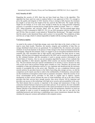 International Journal of Security, Privacy and Trust Management ( IJSPTM) Vol 2, No 4, August 2013
8
6.4.2. Security of AES
Regarding the security of AES, there has not been found any flaws in the algorithm. This
algorithm has been used two years to analyse before it was approved in USA. It is enough to
prove the quality and integrity of AES. Security of key is strong in AES, because the minimum
key length is at least twice the length of the key used for the DES [25]. The rounds and Key
length are not limited, so if we come close enough to break key by using powerful computing
resources, it is possible to increase the key length and the number of rounds. There is a website
[32], where researches and activities about AES are stated. The last research paper about
Security of AES is presented in 2009 [25, 33]. It is an AES encryption with key lengths of 192
and 256 bits. Here an attack is used named as “Related Key Boomerang”. The paper concludes
that this attack is only theoretical threat, and in action it is not possible. The complexity of data
and time are so high, which it’s almost impossible to handle with the existing technology [25].
7. CONCLUSIONS
As noted in the system of cloud data storage, users store their data in the cloud, so there is no
need to store them locally. Therefore, the security, integrity and availability of data files on
storage distributed cloud servers are guaranteed. To accomplish this, the structure and security
solutions of involved elements in the process of data storage in the cloud environment should be
investigated. About the first element: client; we suggest to use an encryption mechanism from the
customer like AES encryption that its high security and resistance has been proven in many
testing. AES has been investigated and analysed by the NIST and its security has been approved
by this validated Institute, and this encryption is used to encrypt sensitive information in the
United States of America. Also we can use encryption algorithm by means of new methods like
genetic algorithm or other dynamic algorithm which security can increase dramatically in this
way. The next element must gave special consideration to its security is server, because our data
store on the server and we possess storage space virtually as a user. Therefore, the accuracy and
availability of data and information retrieval is very important and should provide the necessary
security to accomplish this on the server side. Therefore, we use a comparison between some
security policies by providers known in the field of providing data storage services, we did the
comparison can be clearly seen that in order to the confidentiality of information, some providers
use the mechanism of encryption control such as symmetric encryption. About the security of our
server recommended service providers in this field to expand and to improve security
mechanisms on their servers, because the users of cloud technology will go to the side of those
providers that their services have enough security, thus server security will be important and
providers can success in this technology with high server security and accountability to the users.
The third element that its security is important in the storage and transmission of data is the
connection channel between cloud service providers and user. In our opinion, the most vulnerable
point that can put user`s data and information in the cloud environment at risk are communication
channel. Because of the Internet and in most cases of the old mechanisms, therefore we must use
new methods in order to avoid of unauthorized influences. In this case we can refer to the
established protocols and retrieving or establishing more secure transmission channels that they
introduce by using new sciences and methods in the computer science.
 