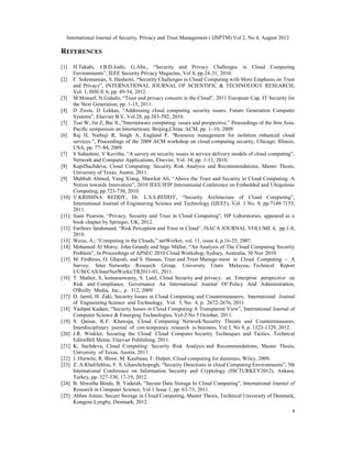International Journal of Security, Privacy and Trust Management ( IJSPTM) Vol 2, No 4, August 2013
9
REFERENCES
[1] H.Takabi, J.B.D.Joshi, G.Ahn., “Security and Privacy Challenges in Cloud Computing
Environments”, IEEE Security Privacy Magazine, Vol 8, pp.24-31, 2010.
[2] F. Soleimanian, S. Hashemi, “Security Challenges in Cloud Computing with More Emphasis on Trust
and Privacy”, INTERNATIONAL JOURNAL OF SCIENTIFIC & TECHNOLOGY RESEARCH,
Vol. 1, ISSUE 6, pp. 49-54, 2012.
[3] M.Monsef, N.Gidado, “Trust and privacy concern in the Cloud”, 2011 European Cup, IT Security for
the Next Generation, pp. 1-15, 2011.
[4] D Zissis, D Lekkas, “Addressing cloud computing security issues, Future Generation Computer
Systems”, Elsevier B.V, Vol.28, pp.583-592, 2010.
[5] Tsai W, Jin Z, Bai X.,”Internetware computing: issues and perspective.” Proceedings of the ﬁrst Asia-
Paciﬁc symposium on Internetware. Beijing,China: ACM, pp. 1–10, 2009.
[6] Raj H, Nathuji R, Singh A, England P. “Resource management for isolation enhanced cloud
services.”, Proceedings of the 2009 ACM workshop on cloud computing security, Chicago, Illinois,
USA, pp. 77–84, 2009.
[7] S Subashini, V Kavitha, “A survey on security issues in service delivery models of cloud computing”,
Network and Computer Applications, Elsevier, Vol. 34, pp. 1-11, 2010.
[8] KapilSachdeva, Cloud Computing: Security Risk Analysis and Recommendations, Master Thesis,
University of Texas, Austin, 2011.
[9] Mahbub Ahmed, Yang Xiang, Shawkat Ali, “Above the Trust and Security in Cloud Computing: A
Notion towards Innovation”, 2010 IEEE/IFIP International Conference on Embedded and Ubiquitous
Computing, pp.723-730, 2010.
[10] V.KRISHNA REDDY, Dr. L.S.S.REDDY, “Security Architecture of Cloud Computing”,
International Journal of Engineering Science and Technology (IJEST), Vol. 3 No. 9, pp.7149-7155,
2011.
[11] Siani Pearson, “Privacy, Security and Trust in Cloud Computing”, HP Laboratories, appeared as a
book chapter by Springer, UK, 2012.
[12] Fariborz farahmand, “Risk Perception and Trust in Cloud”, ISACA JOURNAL VOLUME 4, pp.1-8,
2010.
[13] Weiss, A.; “Computing in the Clouds,” netWorker, vol. 11, issue 4, p.16-25, 2007.
[14] Mohamed Al Morsy, John Grundy and Ingo Müller, “An Analysis of The Cloud Computing Security
Problem”, In Proceedings of APSEC 2010 Cloud Workshop, Sydney, Australia, 30 Nov 2010.
[15] M. Firdhous, O. Ghazali, and S. Hassan, Trust and Trust Manage-ment in Cloud Computing – A
Survey, Inter Networks Research Group, University Utara Malaysia, Technical Report
UUM/CAS/InterNetWorks/TR2011-01, 2011.
[16] T. Mather, S. kumaraswamy, S. Latif, Cloud Security and privacy: an Enterprise perspective on
Risk and Compliance, Governance An International Journal Of Policy And Administration,
O'Reilly Media, Inc., p. 312, 2009.
[17] D. Jamil, H. Zaki, Security Issues in Cloud Computing and Countermeasures, International Journal
of Engineering Science and Technology, Vol. 3, No. 4, p. 2672-2676, 2011.
[18] Yashpal Kadam, “Security Issues in Cloud Computing A Transparent View”, International Journal of
Computer Science & Emerging Technologies, Vol-2 No 5 October, 2011.
[19] S. Qaisar, K.F. Khawaja, Cloud Computing: Network/Security Threats and Countermeasures,
Interdisciplinary journal of con-temporary research in business, Vol.3, No 9, p. 1323-1329, 2012.
[20] J.R. Winkler, Securing the Cloud: Cloud Computer Security Techniques and Tactics, Technical
EditorBill Meine, Elsevier Publishing, 2011.
[21] K, Sachdeva, Cloud Computing: Security Risk Analysis and Recommendations, Master Thesis,
University of Texas, Austin, 2011.
[22] J. Hurwitz, R. Bloor, M. Kaufman, F. Halper, Cloud computing for dummies, Wiley, 2009.
[23] Z. A.Khalifehlou, F. S. Gharehchopogh, “Security Directions in cloud Computing Environments”, 5th
International Conference on Information Security and Cryptology (ISCTURKEY2012), Ankara,
Turkey, pp. 327-330, 17-19, 2012.
[24] B. Shwetha Bindu, B. Yadaiah, “Secure Data Storage In Cloud Computing”, International Journal of
Research in Computer Science, Vol 1 Issue 1, pp. 63-73, 2011.
[25] Abbas Amini, Secure Storage in Cloud Computing, Master Thesis, Technical University of Denmark,
Kongens Lyngby, Denmark, 2012.
 