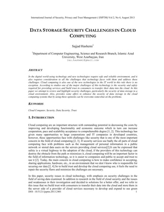 International Journal of Security, Privacy and Trust Management ( IJSPTM) Vol 2, No 4, August 2013
DOI : 10.5121/ijsptm.2013.2401 1
DATA STORAGE SECURITY CHALLENGES IN CLOUD
COMPUTING
Sajjad Hashemi1
1
Department of Computer Engineering, Science and Research Branch, Islamic Azad
University, West Azarbayjan, Iran
iau.hashemi@gmail.com
ABSTRACT
In the digital world using technology and new technologies require safe and reliable environment, and it
also requires consideration to all the challenges that technology faces with them and address these
challenges. Cloud computing is also one of the new technologies in the IT world in this rule there is no
exception. According to studies one of the major challenges of this technology is the security and safety
required for providing services and build trust in consumers to transfer their data into the cloud. In this
paper we attempt to review and highlight security challenges, particularly the security of data storage in a
cloud environment. Also, provides some offers to enhance the security of data storage in the cloud
computing systems that by using these opinions can be overcome somewhat on the problems.
KEYWORDS
Cloud Computer, Security, Data Security, Trust.
1. INTRODUCTION
Cloud computing are an important structure with outstanding potential in decreasing the costs by
improving and developing functionality and economic outcome which in turn can increase
cooperation, pace and scalability acceptance to comprehensible degree [1, 2]. This technology has
given many opportunities to large corporations and IT companies in developed countries,
however, these opportunities face with challenges like security that is one of the most important
concern in the field of cloud computing [2, 3]. If security services use badly the all parts of cloud
computing face with problems such as the management of personal information in a public
network or stored data users on the servers providing cloud services[2].It can be expressed that
safety is a virtual highway to the adoption of the cloud, if the providers of this technology can
destroy the obstacle from the path or minimizes it, cloud computing will be an important factor in
the field of information technology, so it is easier to companies and public to accept and trust to
use it [2]. Today, the main concern in cloud computing is how to make confidence in accepting,
sharing applications, hardware, etc., in an environment that we don`t know who is responsible for
securing our data [2, 4].So to build trust and develop the cloud computing use, it feels the need to
repair the security flaws and minimize the challenges are necessary.
In this paper, security issues in cloud technology, with emphasis on security challenges in the
field of saving data examined. In addition to research in the field of cloud security and the issues
and weaknesses in their investigation and decided to solutions for a better offer, and we refer to
this issue that we build trust with consumers to transfer their data into the cloud and store them in
the server side of a provider of cloud services necessary to develop and expand to use green
 