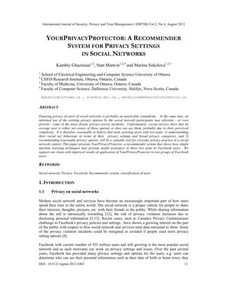 International Journal of Security, Privacy and Trust Management ( IJSPTM) Vol 2, No 4, August 2013
DOI : 10.5121/ijsptm.2013.2402 11
YOURPRIVACYPROTECTOR: A RECOMMENDER
SYSTEM FOR PRIVACY SETTINGS
IN SOCIAL NETWORKS
Kambiz Ghazinour1,2
, Stan Matwin1,2,4
and Marina Sokolova1,2,3
1
School of Electrical Engineering and Computer Science University of Ottawa
2
CHEO Research Institute, Ottawa, Ontario, Canada
3
Faculty of Medicine, University of Ottawa, Ontario, Canada
4
Faculty of Computer Science, Dalhousie University, Halifax, Nova Scotia, Canada
kghazino@uottawa.ca , stan@cs.dal.ca , msokolova@ehealthinformation.ca
ABSTRACT
Ensuring privacy of users of social networks is probably an unsolvable conundrum. At the same time, an
informed use of the existing privacy options by the social network participants may alleviate - or even
prevent - some of the more drastic privacy-averse incidents. Unfortunately, recent surveys show that an
average user is either not aware of these options or does not use them, probably due to their perceived
complexity. It is therefore reasonable to believe that tools assisting users with two tasks: 1) understanding
their social net behaviour in terms of their privacy settings and broad privacy categories, and 2)
recommending reasonable privacy options, will be a valuable tool for everyday privacy practice in a social
network context. This paper presents YourPrivacyProtector, a recommender system that shows how simple
machine learning techniques may provide useful assistance in these two tasks to Facebook users. We
support our claim with empirical results of application of YourPrivacyProtector to two groups of Facebook
users.
KEYWORDS
Social network, Privacy, Facebook, Recommender system, classification of users
1. INTRODUCTION
1.1 Privacy on social networks
Modern social network and services have become an increasingly important part of how users
spend their time in the online world. The social network is a proper vehicle for people to share
their interests, thoughts, pictures, etc. with their friends or the public. While sharing information
about the self is intrinsically rewarding [12], the risk of privacy violation increases due to
disclosing personal information [5,13]. Recent cases, such as Canada's Privacy Commissioner
challenge to Facebook's privacy policies and settings , have shown a growing interest on the part
of the public with respect to how social network and services treat data entrusted to them. Some
of the privacy violation incidents could be mitigated or avoided if people used more privacy
setting options [8].
Facebook with current number of 955 million users and still growing is the most popular social
network and as such motivates our work on privacy settings and issues. Over the past several
years, Facebook has provided many privacy settings and options for the users, e.g. users can
determine who can see their personal information such as their date of birth or home town; they
 