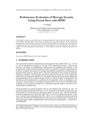 International Journal of Security, Privacy and Trust Management ( IJSPTM) Vol 2, No 4, August 2013
DOI : 10.5121/ijsptm.2013.2403 27
Performance Evaluation of Message Security
Using Fractal Sieve with MMD
Ch. Rupa
Department of Computer Science and Engineering,
VVIT, Guntur (Dt), A. P, India
{rupamtech@gmail.com}
ABSTRACT
In this paper we measure the performance of proposed approach, message security using Fractal Sieve
with Modified Message Digest with respect to response time and time complexity. In this method the
authentication of the message is protected by the hash function MMD. The response time of the algorithm
is implemented in java is calculated with user load and the different sizes of the data files. The results are
compared with the performance measurements of Priya Dhawan and Aamer Nadeem and found to be
efficient.
KEYWORDS
Fractal Sieve, MMD, Response Time, Time Complexity.
1 INTRODUCTION
The main popular method of authentication is hash algorithms such as MD5, SHA-1, etc. As well
as, the key management has played a vital role in the cryptosystem because it improves the
security in the aspect of confidentiality, authentication, non repudiation and integrity. If the
encryption key is equal with the decryption key then it is referred as symmetric cryptosystem [2].
At preset, to improve the security of a message many different symmetric key mechanisioms are
proposed which satisfy the security factors. The main terminologies of the security are plaintext,
Encryption, Ciphertext, and Decryption. Encryption consists of a plain text as the original data
which is given as input to the algorithm [15], encryption algorithm performs various substitutions
and transformations on the original message. Secret key is given as input to the algorithm. The
substitutions and transformations are performed by the algorithm. These are depending on the
secret key. Then the cipher text is produced as output which is in the form of unreadable format.
It depends on the secret key and plain text. Decryption algorithm produces the plain text by
taking cipher text and plain text.
Fractal geometric has specific properties that are self similarity and sensitivity [3, 20]. An
encryption algorithm proposed by Kocarev, L [1] is vulnerable to all the four of cipher text only,
known plain text, chosen plain text and chosen cipher text attacks [14]. Several well-known
encryption algorithms such as Blowfish, IDEA, RC5, etc too are not protected to attacks. In the
same way hash function algorithms like MD5 , SHA-1 etc are vulnerable to different attacks by
wang’s [6], Bert Den Boer and Bosselaers [4]. We used a novel approach that is resistant to all
the four encryption attacks including Wang’s collision attack on message digest. i. e Fractal Sieve
with MMD [20].
In this paper portrays the techniques and simulation choices made to evaluate the performance of
the compared algorithms. In addition to that, discussed the methodology related parameters like:
 