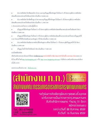  ประกาศนียบัตรวิชาชีพเทคนิค (ปวท.) และอนุปริญญาที่มีหลักสูตรไม่น้อยกว่า 2ปี ต่อจากวุฒิประกาศนียบัตร
มัธยมศึกษาตอนปลายหรือเทียบเท่าอัตราเงินเดือน 10,840 บาท
 ประกาศนียบัตรวิชาชีพชั้นสูง (ปวส.)และอนุปริญญาที่มีหลักสูตรไม่น้อยกว่า 3ปี ต่อจากวุฒิประกาศนียบัตร
มัธยมศึกษาตอนปลายหรือเทียบเท่าอัตราเงินเดือน 11,500 บาท
2. ตาแหน่งประเภทวิชาการ ระดับปฏิบัติการ
 ปริญญาตรีที่มีหลักสูตรไม่น้อยกว่า 4 ปี ต่อจากวุฒิประกาศนียบัตรมัธยมศึกษาตอนปลายหรือเทียบเท่า อัตรา
เงินเดือน 15,000 บาท
 ปริญญาตรีที่มีหลักสูตรไม่น้อยกว่า 5ปี ต่อจากวุฒิประกาศนียบัตรมัธยมศึกษาตอนปลายหรืเฉพาะปริญญาตรีที่
ก.พ. กาหนดให้ได้รับเงินเดือนตามหลักสูตร 5 ปี อัตราเงินเดือน 15,800 บาท
 ประกาศนียบัตรบัณฑิตอาสาสมัครที่มีหลักสูตรการศึกษาไม่น้อยกว่า 1 ปี ต่อจากวุฒิปริญญาตรีทั่วไป อัตรา
เงินเดือน 15,800 บาท
 ปริญญาโททั่วไปหรือเทียบเท่า อัตราเงินเดือน 17,500 บาท
การรับสมัครสอบ
เปิดรับสมัครสอบทางอินเตอร์เน็ตของ สานักงาน ก.ก.ระหว่างวันที่ 15 ธันวาคม 2559 ถึงวันที่ 6 มกราคม 2560 ตลอก 24
ชั่วโมง ที่เว็บไซต์ http://ksb.bangkok.go.th หรือ http://www.bangkok.go.th/exam หัวข้อประกาศรับสมัครสอบแข่งขันฯ
ครั้งที่ 3/2559
เอกสารแนบท้ายประกาศ : สานักงาน ก.ก.
 