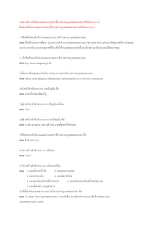 รายงานตัว สานักงานคณะกรรมการข้าราชการกรุงเทพมหานคร (สานักงาน ก.ก.)
ติดต่อ สานักงานคณะกรรมการข้าราชการกรุงเทพมหานคร (สานักงาน ก.ก.)
1.วิสัยทัศน์ของสานักงานคณะกรรมการข้าราชการกรุงเทพมหานคร
ตอบ เป็นต้นแบบการพัฒนา ระบบการบริหารงานบุคคลและระบบราชการมหานคร บุคลากรมีคุณภาพมีความสมดุล
ระหว่างการทางานและคุณภาพชีวิต เพื่อให้กรุงเทพมหานครเป็นองค์กรธรรมาภิบาลและมีศักยภาพสูง
2. เว็บไซต์ของสานักงานคณะกรรมการข้าราชการกรุงเทพมหานคร
ตอบ http://www.bangkok.go.th/
3.ชื่อภาษาอังกฤษของสานักงานคณะกรรมการข้าราชการกรุงเทพมหานคร
ตอบ Office of the Bangkok Metropolitan Administration Civil Service Commission
4.หัวหน้าสานักงาน ก.ก. คนปัจจุบัน คือ
ตอบ นายเกรียงพล พัฒนรัฐ
5.ผู้ช่วยหัวหน้าสานักงาน ก.ก.ปัจจุบัน มีกี่คน
ตอบ 2 คน
6.ผู้ช่วยหัวหน้าสานักงาน ก.ก. คนปัจจุบัน คือ
ตอบ นางสาวกาญจนา สมวงศ์ และ นายณัฐพงศ์ ดิษยบุตร
7.ชื่อย่อของสานักงานคณะกรรมการข้าราชการกรุงเทพมหานคร คือ
ตอบ สานักงาน ก.ก.
8.โครงสร้างสานักงาน ก.ก. มีกี่กอง
ตอบ 7 กอง
9.โครงสร้างสานักงาน ก.ก. ประกอบด้วย
ตอบ 1. กองบริหารทั่วไป 2. กองสรรหาบุคคล
3. กองระบบงาน 4. กองอัตรากาลัง
5. กองทะเบียนประวัติข้าราชการ 6. กองวินัยและเสริมสร้างจริยธรรม
7. กองพิทักษ์ระบบคุณธรรม
10.ที่ตั้งสานักงานคณะกรรมการข้าราชการกรุงเทพมหานคร คือ
ตอบ 173 ศาลาว่าการกรุงเทพมหานคร 1 (เสาชิงช้า) ถนนดินสอ แขวงเสาชิงช้า เขตพระนคร
กรุงเทพมหานคร 10200
 