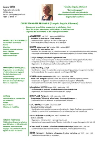 OFFICE MANAGER TRILINGUE (Français, Anglais, Allemand)
- S’assurer de la qualité du service et de la satisfaction client
- Gérer des projets transversaux multi-métiers et multi-secteurs
- Organiser des évènements et des salons professionnels
AIR&COSMOS mai 2015 – septembre 2015 (CDD)
Assistante de direction et Office Manager
COMPETENCES RELATIONNELLES Coordination de la logistique du salon « Le Bourget »
Aisance dans les contacts Assistante du Président / secrétariat de la rédaction
Ecoute
Discrétion REXAM - département SAP octobre 2004 – octobre 2013
Orientée service et solution Manager des autorisations SAP
Esprit d’équipe - Définition des profils et rôles en collaboration avec les consultants fonctionnels et les key-users
Capacité d’adaptation - Gestion personnalisée des accès de 3.000 utilisateurs (répartis sur 26 sites dans le monde)
Résistance au stress
Change Manager pendant les déploiements SAP
- Team building pour accompagner le changement et fédérer des équipes multiculturelles
- Gestion des ateliers de travail pour recueillir et valider les besoins d’accès
- Organisation de la logistique des formations à l’outil SAP
MANAGEMENT TRANSVERSAL Global Reporting Analyst
Organisation et coordination - Coordination : recueil et analyse des besoins de reporting auprès du management mondial
d’actions (réunions, voyages) - Synthèse et design des nouveaux rapports pour le logiciel SAP BW
Conduite du changement
organisationnel REXAM - Service commercial octobre 1997 – septembre 2004
Animation de groupe de travail Inside Sales trilingue auprès des clients des secteurs Pharma et Dispensing Systems
Bon sens avec esprit d’analyse - Responsable de la gestion des commandes de clients européens (CA 800 K€)
Force de proposition - Interface entre les besoins des clients et les capacités de production en France et en Asie
Laboratoires SERVIER janvier 1996 – septembre 1997
Collaboratrice du directeur du département Croissance externe
- Organisation des conférences scientifiques et des voyages
GESTION DISNEYLAND Paris juillet 1995 – décembre 1995
Administrative et commerciale Responsable d’édition de la brochure « Disneyland Vacances »
du Back-Office - Coordination entre la rédaction, la production et la diffusion
Budget
Réclamations CLM / BBDO janvier 1993 – décembre 1994
Maîtrise du PackOffice Coordinatrice internationale
- Coordination technique des campagnes internationales (Apple, Total) dans la presse écrite
- Création et gestion de la banque de données techniques de la presse européenne
PRESSE EDITION LEADER juillet 1991– décembre 1992
Chef de publicité
INTERETS PERSONNELS - Organisation évènementielle : salons professionnels
Théâtre (coordinateur et acheteur - Négociation d’espaces publicitaires / Gestion et contrôle du budget du magazine (CA 400 K€)
pour 200 pièces et 100 adhérents)
Bénévolat dans l’associatif DOW Chemical France - Assistante commerciale trilingue janvier 1984 – juin 1991
Voyages avec un intérêt culturel - Coordinatrice des départements Ventes, Production, Finance (10 commerciaux)
Sports : marche et natation
HOYER Hamburg - Assistante trilingue du directeur marketing sept 1979 – mars 1983
- Traductions commerciales et techniques
Verena KÖNIG
Nationalité allemande
75015 - Paris
verena.koenig.vk@gmail.com
+33 6 15 87 68 49
Français, Anglais, Allemand
’’Connecting people’’
Double culture franco-allemande
Maîtrise des environnements multiculturels
Exigence de l’excellence
 