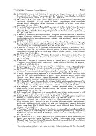 TELKOMNIKA Telecommun Comput El Control 
Augmented reality using features accelerated segment test for learning tajweed (Adi Putra Andriyandi)
215
[2] RISTEKDIKTI, “Science and Technology Development and Higher Education in the Industrial
Revolution Era 4.0 (in Bahasa: Pengembangan Iptek dan Pendidikan Tinggi di Era Revolusi Industri
4.0),” Press Conference, Number: 04 / SP / HM / BKKP / I / 2018, 2018.
[3] M. Mustika, E. P. A. Sugara, and M. Pratiwi, “Development of Interactive Learning Media Using the
Multimedia Development Life Cycle Method (in Bahasa: Pengembangan Media Pembelajaran
Interaktif dengan Menggunakan Metode Multimedia Development Life Cycle),” Jurnal Online
Informatika, vol. 2, no. 2, 2018.
[4] S. Nurajizah, “Implementation of Multimedia Development Life Cycle in Children's Song Recognition
Application (in Bahasa: Implementasi Multimedia Development Life Cycle Pada Aplikasi Pengenalan
Lagu Anak-Anak),” Prosisko: Jurnal Pengembangan Riset dan Observasi Sistem Komputer, vol. 3,
no. 2, pp. 14–19, 2016.
[5] I. Binanto, “Comparison of Multimedia Software Development Methods Comparison of Multimedia
Software Development Methods (in Bahasa: Perbandingan Metode Pengembangan Perangkat Lunak
Multimedia Perbandingan Metode Pengembangan Perangkat Lunak Multimedia),” Seminar Nasional
RITEKTRA 2013, 2014.
[6] D. R. Firmanda, R. R. Isnanto, and I. P. Windasari, “Android-based Hajj and Umrah Pilgrimage
Learning Application (in Bahasa: Aplikasi Pembelajaran Manasik Haji dan Umroh Berbasis Android),”
Jurnal Teknologi dan Sistem Komputer, vol. 4, no. 4, pp. 510-517, 2016.
[7] N. Fitriyani, D. Tresnawati, and N. Hadiyanto, “Development of Application for Recognizing Letters,
Numbers and Colors for Early Childhood Based on Android (in Bahasa: Pengembangan Aplikasi
Pengenalan Huruf, Angka dan Warna Untuk Anak Usia Dini Berbasis Android),” Jurnal Algoritma,
vol. 11, no. 2, pp. 273-281, 2014.
[8] D. Tresnawati and T. S. Nugraha, “Application Development for Introduction to Regional Art ( in
Bahasa: Pengembangan Aplikasi Pengenalan Kesenian Daerah),” Jurnal Algoritma, vol 12, no. 1,
pp. 156-165, 2015.
[9] I. Mustaqim, “Utilization of Augmented Reality as Learning Media (in Bahasa: Pemanfaatan
Augmented Reality Sebagai Media Pembelajaran),” Jurnal Pendidikan Teknologi dan Kejuruan,
vol. 13, no. 2, pp. 174-183, 2016.
[10] D. Nincarean, M. B. Alia, N. D. A. Halim, and M. H. A. Rahman, “Mobile Augmented Reality:
The Potential for Education,” Procedia - Social and Behavioral Sciences, vol. 103, pp. 657-664, 2013.
[11] M. Dunleavy and C. Dede, “Augmented reality teaching and learning,” Handbook of Research on
Educational Communications and Technology: Fourth Edition, Springer, pp. 735-745, 2014.
[12] S. Irsyad, “Augmented Reality Application as an Android-Based Chemical Bond Simulation Media
Using the Fast Corner Detection Method (in Bahasa: Aplikasi Augmented Reality Sebagai Media
Simulasi Ikatan Kimia Berbasis Android Menggunakan Metode Fast Corner Detection),”
Undergraduate thesis, Universitas Islam Negeri Maulana Malik Ibrahim, 2016.
[13] M. P. Chen and B. C. Liao, “Augmented reality laboratory for high school electrochemistry course,” in
Proceedings-IEEE 15th
International Conference on Advanced Learning Technologies: Advanced
Technologies for Supporting Open Access to Formal and Informal Learning, ICALT 2015, 2015.
[14] F. S. Irwansyah, Y. M. Yusuf, I. Farida, and M. A. Ramdhani, “Augmented Reality (AR) Technology
on the Android Operating System in Chemistry Learning,” IOP Conference Series: Materials Science
and Engineering, vol. 288, no. 1, 2018.
[15] P. G. Crandall et al., “Development of an augmented reality game to teach abstract concepts in food
chemistry,” Journal of Food Science Education, vol. 14, no. 1, pp. 18-23, 2015.
[16] S. Yang, B. Mei, and X. Yue, “Mobile Augmented Reality Assisted Chemical Education: Insights from
Elements 4D,” Journal of Chemical Education, vol. 95, no. 6, pp. 1060-1062, 2018.
[17] Dedynggego, Mohammad, and M. Affan, “Design of 3D Interactive Learning Media Solar System
Using Augmented Reality Technology For Grade 6 Students of Sangira Elementary School (in Bahasa:
Perancangan Media Pembelajaran Interaktif 3D Tata Surya Menggunakan Teknologi Augmented
Reality Untuk Siswa Kelas 6 Sekolah Dasar Sangira),” Jurnal Elektronik Sistem Informasi dan
Komputer, vol. 1, no. 2, 2015.
[18] T. A. Ananda, N. Safriadi, and A. S. Sukamto, “Application of Augmented Reality as a Learning Media
to Know the Planets in the Solar System (in Bahasa: Penerapan Augmented Reality Sebagai Media
Pembelajaran Mengenal Planet-Planet Di Tata Surya),” Jurnal Sistem dan Teknologi Informasi, vol. 4,
no. 1, pp. 1-6, 2015.
[19] R. E. Saputro and D. I. S. Saputra, “Development of Learning Media to Know Human Digestive
Organs Using Augmented Reality Technology (in Bahasa: Pengembangan Media Pembelajaran
Mengenal Organ Pencernaan Manusia Menggunakan Teknologi Augmented Reality),” Jurnal Buana
Informatika, vol. 6, no. 2, pp. 153-162, 2017.
 