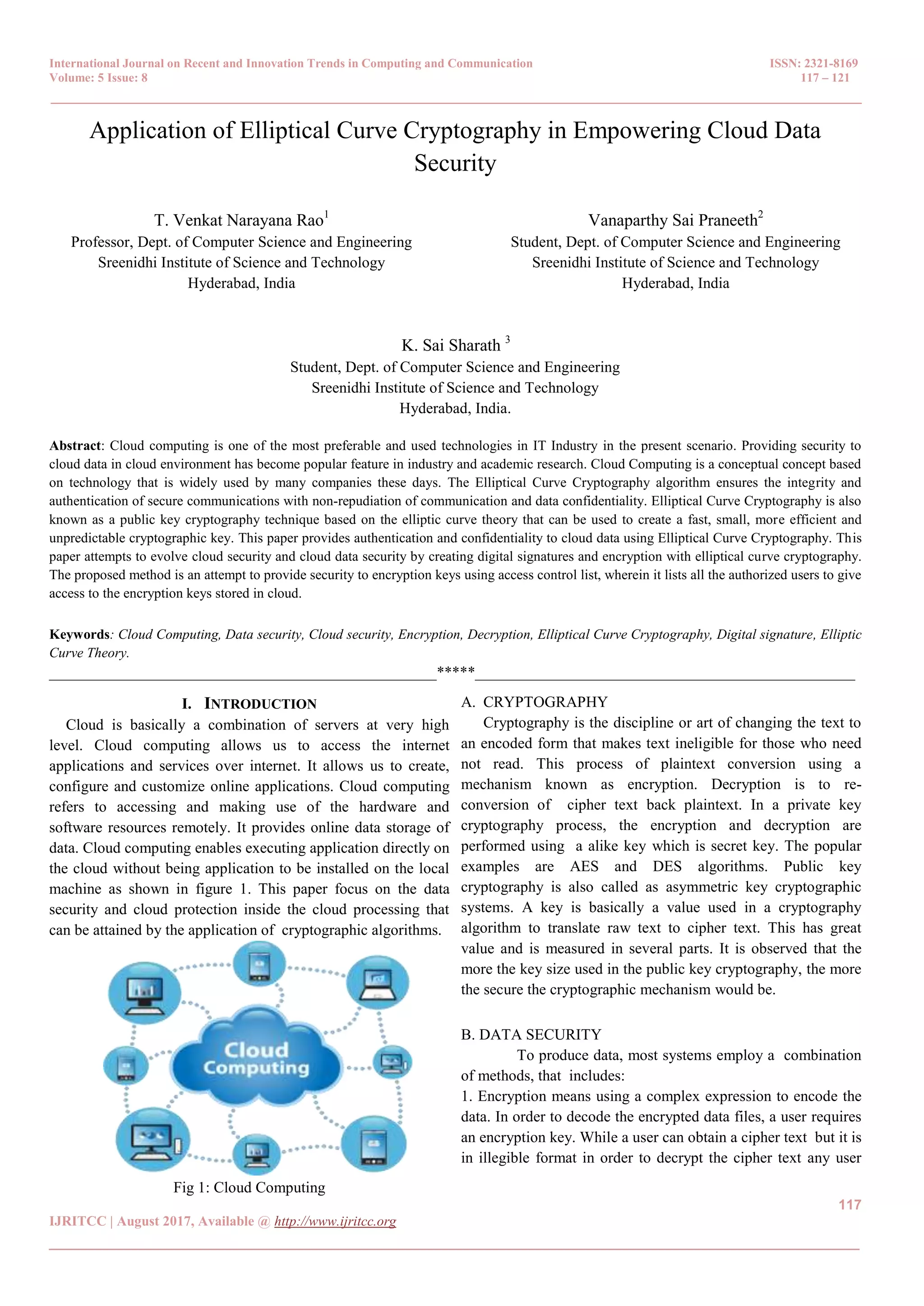 International Journal on Recent and Innovation Trends in Computing and Communication ISSN: 2321-8169 Volume: 5 Issue: 8 117 – 121 _______________________________________________________________________________________________ 117 IJRITCC | August 2017, Available @ http://www.ijritcc.org _______________________________________________________________________________________ Application of Elliptical Curve Cryptography in Empowering Cloud Data Security T. Venkat Narayana Rao1 Professor, Dept. of Computer Science and Engineering Sreenidhi Institute of Science and Technology Hyderabad, India Vanaparthy Sai Praneeth2 Student, Dept. of Computer Science and Engineering Sreenidhi Institute of Science and Technology Hyderabad, India K. Sai Sharath 3 Student, Dept. of Computer Science and Engineering Sreenidhi Institute of Science and Technology Hyderabad, India. Abstract: Cloud computing is one of the most preferable and used technologies in IT Industry in the present scenario. Providing security to cloud data in cloud environment has become popular feature in industry and academic research. Cloud Computing is a conceptual concept based on technology that is widely used by many companies these days. The Elliptical Curve Cryptography algorithm ensures the integrity and authentication of secure communications with non-repudiation of communication and data confidentiality. Elliptical Curve Cryptography is also known as a public key cryptography technique based on the elliptic curve theory that can be used to create a fast, small, more efficient and unpredictable cryptographic key. This paper provides authentication and confidentiality to cloud data using Elliptical Curve Cryptography. This paper attempts to evolve cloud security and cloud data security by creating digital signatures and encryption with elliptical curve cryptography. The proposed method is an attempt to provide security to encryption keys using access control list, wherein it lists all the authorized users to give access to the encryption keys stored in cloud. Keywords: Cloud Computing, Data security, Cloud security, Encryption, Decryption, Elliptical Curve Cryptography, Digital signature, Elliptic Curve Theory. __________________________________________________*****_________________________________________________ I. INTRODUCTION Cloud is basically a combination of servers at very high level. Cloud computing allows us to access the internet applications and services over internet. It allows us to create, configure and customize online applications. Cloud computing refers to accessing and making use of the hardware and software resources remotely. It provides online data storage of data. Cloud computing enables executing application directly on the cloud without being application to be installed on the local machine as shown in figure 1. This paper focus on the data security and cloud protection inside the cloud processing that can be attained by the application of cryptographic algorithms. Fig 1: Cloud Computing A. CRYPTOGRAPHY Cryptography is the discipline or art of changing the text to an encoded form that makes text ineligible for those who need not read. This process of plaintext conversion using a mechanism known as encryption. Decryption is to re- conversion of cipher text back plaintext. In a private key cryptography process, the encryption and decryption are performed using a alike key which is secret key. The popular examples are AES and DES algorithms. Public key cryptography is also called as asymmetric key cryptographic systems. A key is basically a value used in a cryptography algorithm to translate raw text to cipher text. This has great value and is measured in several parts. It is observed that the more the key size used in the public key cryptography, the more the secure the cryptographic mechanism would be. B. DATA SECURITY To produce data, most systems employ a combination of methods, that includes: 1. Encryption means using a complex expression to encode the data. In order to decode the encrypted data files, a user requires an encryption key. While a user can obtain a cipher text but it is in illegible format in order to decrypt the cipher text any user 