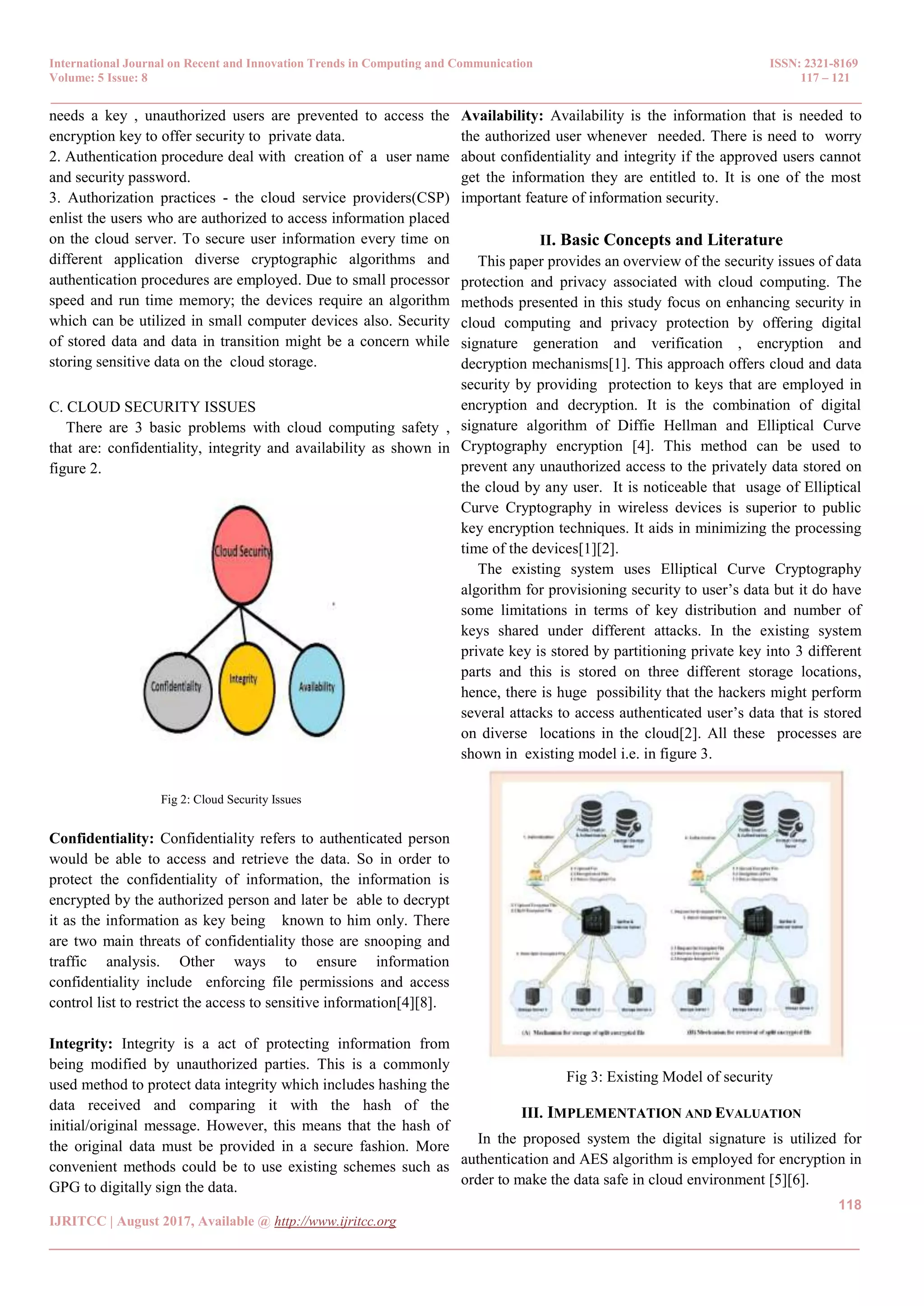International Journal on Recent and Innovation Trends in Computing and Communication ISSN: 2321-8169 Volume: 5 Issue: 8 117 – 121 _______________________________________________________________________________________________ 118 IJRITCC | August 2017, Available @ http://www.ijritcc.org _______________________________________________________________________________________ needs a key , unauthorized users are prevented to access the encryption key to offer security to private data. 2. Authentication procedure deal with creation of a user name and security password. 3. Authorization practices - the cloud service providers(CSP) enlist the users who are authorized to access information placed on the cloud server. To secure user information every time on different application diverse cryptographic algorithms and authentication procedures are employed. Due to small processor speed and run time memory; the devices require an algorithm which can be utilized in small computer devices also. Security of stored data and data in transition might be a concern while storing sensitive data on the cloud storage. C. CLOUD SECURITY ISSUES There are 3 basic problems with cloud computing safety , that are: confidentiality, integrity and availability as shown in figure 2. Fig 2: Cloud Security Issues Confidentiality: Confidentiality refers to authenticated person would be able to access and retrieve the data. So in order to protect the confidentiality of information, the information is encrypted by the authorized person and later be able to decrypt it as the information as key being known to him only. There are two main threats of confidentiality those are snooping and traffic analysis. Other ways to ensure information confidentiality include enforcing file permissions and access control list to restrict the access to sensitive information[4][8]. Integrity: Integrity is a act of protecting information from being modified by unauthorized parties. This is a commonly used method to protect data integrity which includes hashing the data received and comparing it with the hash of the initial/original message. However, this means that the hash of the original data must be provided in a secure fashion. More convenient methods could be to use existing schemes such as GPG to digitally sign the data. Availability: Availability is the information that is needed to the authorized user whenever needed. There is need to worry about confidentiality and integrity if the approved users cannot get the information they are entitled to. It is one of the most important feature of information security. II. Basic Concepts and Literature This paper provides an overview of the security issues of data protection and privacy associated with cloud computing. The methods presented in this study focus on enhancing security in cloud computing and privacy protection by offering digital signature generation and verification , encryption and decryption mechanisms[1]. This approach offers cloud and data security by providing protection to keys that are employed in encryption and decryption. It is the combination of digital signature algorithm of Diffie Hellman and Elliptical Curve Cryptography encryption [4]. This method can be used to prevent any unauthorized access to the privately data stored on the cloud by any user. It is noticeable that usage of Elliptical Curve Cryptography in wireless devices is superior to public key encryption techniques. It aids in minimizing the processing time of the devices[1][2]. The existing system uses Elliptical Curve Cryptography algorithm for provisioning security to user’s data but it do have some limitations in terms of key distribution and number of keys shared under different attacks. In the existing system private key is stored by partitioning private key into 3 different parts and this is stored on three different storage locations, hence, there is huge possibility that the hackers might perform several attacks to access authenticated user’s data that is stored on diverse locations in the cloud[2]. All these processes are shown in existing model i.e. in figure 3. Fig 3: Existing Model of security III. IMPLEMENTATION AND EVALUATION In the proposed system the digital signature is utilized for authentication and AES algorithm is employed for encryption in order to make the data safe in cloud environment [5][6]. 