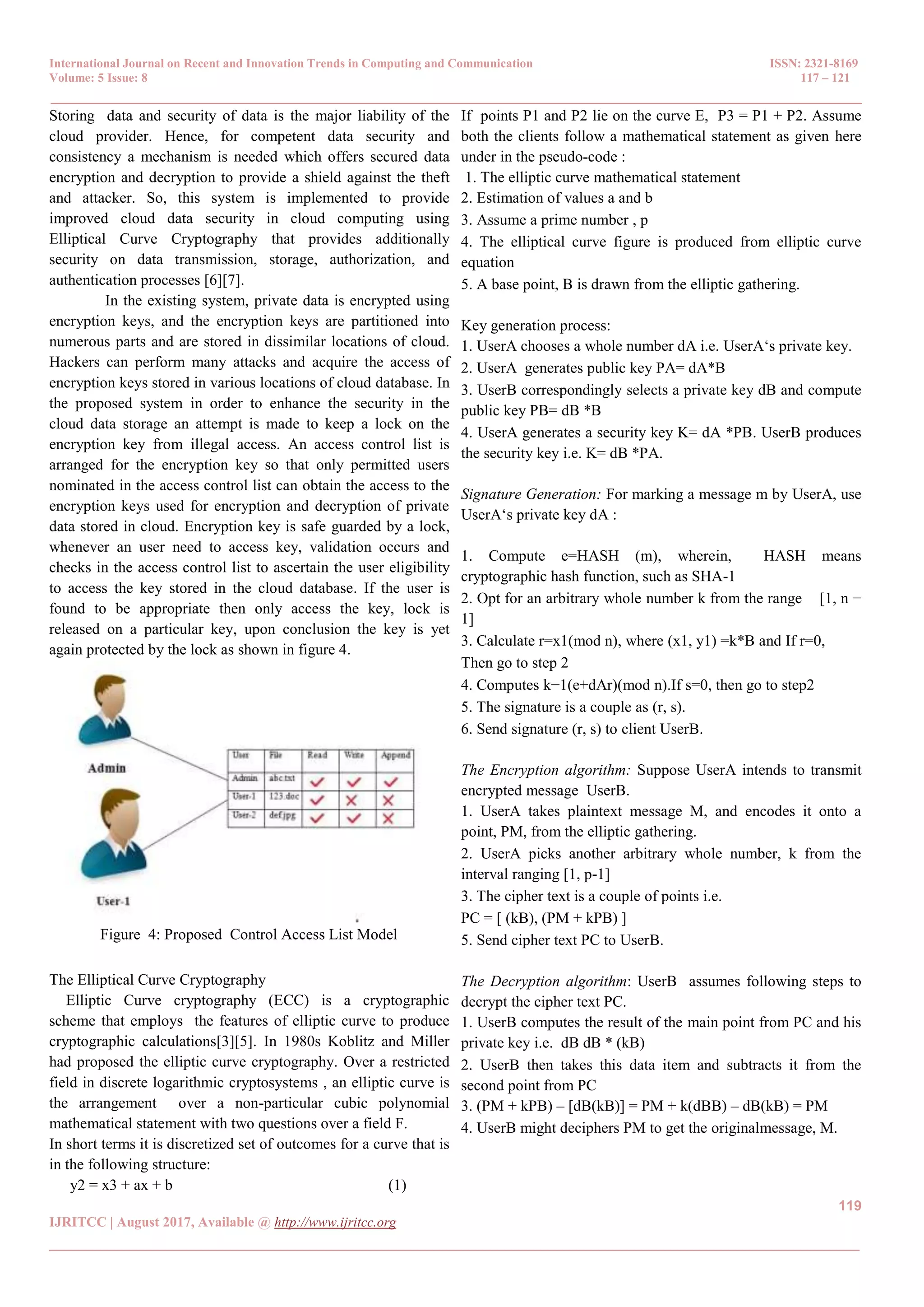 International Journal on Recent and Innovation Trends in Computing and Communication ISSN: 2321-8169 Volume: 5 Issue: 8 117 – 121 _______________________________________________________________________________________________ 119 IJRITCC | August 2017, Available @ http://www.ijritcc.org _______________________________________________________________________________________ Storing data and security of data is the major liability of the cloud provider. Hence, for competent data security and consistency a mechanism is needed which offers secured data encryption and decryption to provide a shield against the theft and attacker. So, this system is implemented to provide improved cloud data security in cloud computing using Elliptical Curve Cryptography that provides additionally security on data transmission, storage, authorization, and authentication processes [6][7]. In the existing system, private data is encrypted using encryption keys, and the encryption keys are partitioned into numerous parts and are stored in dissimilar locations of cloud. Hackers can perform many attacks and acquire the access of encryption keys stored in various locations of cloud database. In the proposed system in order to enhance the security in the cloud data storage an attempt is made to keep a lock on the encryption key from illegal access. An access control list is arranged for the encryption key so that only permitted users nominated in the access control list can obtain the access to the encryption keys used for encryption and decryption of private data stored in cloud. Encryption key is safe guarded by a lock, whenever an user need to access key, validation occurs and checks in the access control list to ascertain the user eligibility to access the key stored in the cloud database. If the user is found to be appropriate then only access the key, lock is released on a particular key, upon conclusion the key is yet again protected by the lock as shown in figure 4. Figure 4: Proposed Control Access List Model The Elliptical Curve Cryptography Elliptic Curve cryptography (ECC) is a cryptographic scheme that employs the features of elliptic curve to produce cryptographic calculations[3][5]. In 1980s Koblitz and Miller had proposed the elliptic curve cryptography. Over a restricted field in discrete logarithmic cryptosystems , an elliptic curve is the arrangement over a non-particular cubic polynomial mathematical statement with two questions over a field F. In short terms it is discretized set of outcomes for a curve that is in the following structure: y2 = x3 + ax + b (1) If points P1 and P2 lie on the curve E, P3 = P1 + P2. Assume both the clients follow a mathematical statement as given here under in the pseudo-code : 1. The elliptic curve mathematical statement 2. Estimation of values a and b 3. Assume a prime number , p 4. The elliptical curve figure is produced from elliptic curve equation 5. A base point, B is drawn from the elliptic gathering. Key generation process: 1. UserA chooses a whole number dA i.e. UserA‘s private key. 2. UserA generates public key PA= dA*B 3. UserB correspondingly selects a private key dB and compute public key PB= dB *B 4. UserA generates a security key K= dA *PB. UserB produces the security key i.e. K= dB *PA. Signature Generation: For marking a message m by UserA, use UserA‘s private key dA : 1. Compute e=HASH (m), wherein, HASH means cryptographic hash function, such as SHA-1 2. Opt for an arbitrary whole number k from the range [1, n − 1] 3. Calculate r=x1(mod n), where (x1, y1) =k*B and If r=0, Then go to step 2 4. Computes k−1(e+dAr)(mod n).If s=0, then go to step2 5. The signature is a couple as (r, s). 6. Send signature (r, s) to client UserB. The Encryption algorithm: Suppose UserA intends to transmit encrypted message UserB. 1. UserA takes plaintext message M, and encodes it onto a point, PM, from the elliptic gathering. 2. UserA picks another arbitrary whole number, k from the interval ranging [1, p-1] 3. The cipher text is a couple of points i.e. PC = [ (kB), (PM + kPB) ] 5. Send cipher text PC to UserB. The Decryption algorithm: UserB assumes following steps to decrypt the cipher text PC. 1. UserB computes the result of the main point from PC and his private key i.e. dB dB * (kB) 2. UserB then takes this data item and subtracts it from the second point from PC 3. (PM + kPB) – [dB(kB)] = PM + k(dBB) – dB(kB) = PM 4. UserB might deciphers PM to get the originalmessage, M. 