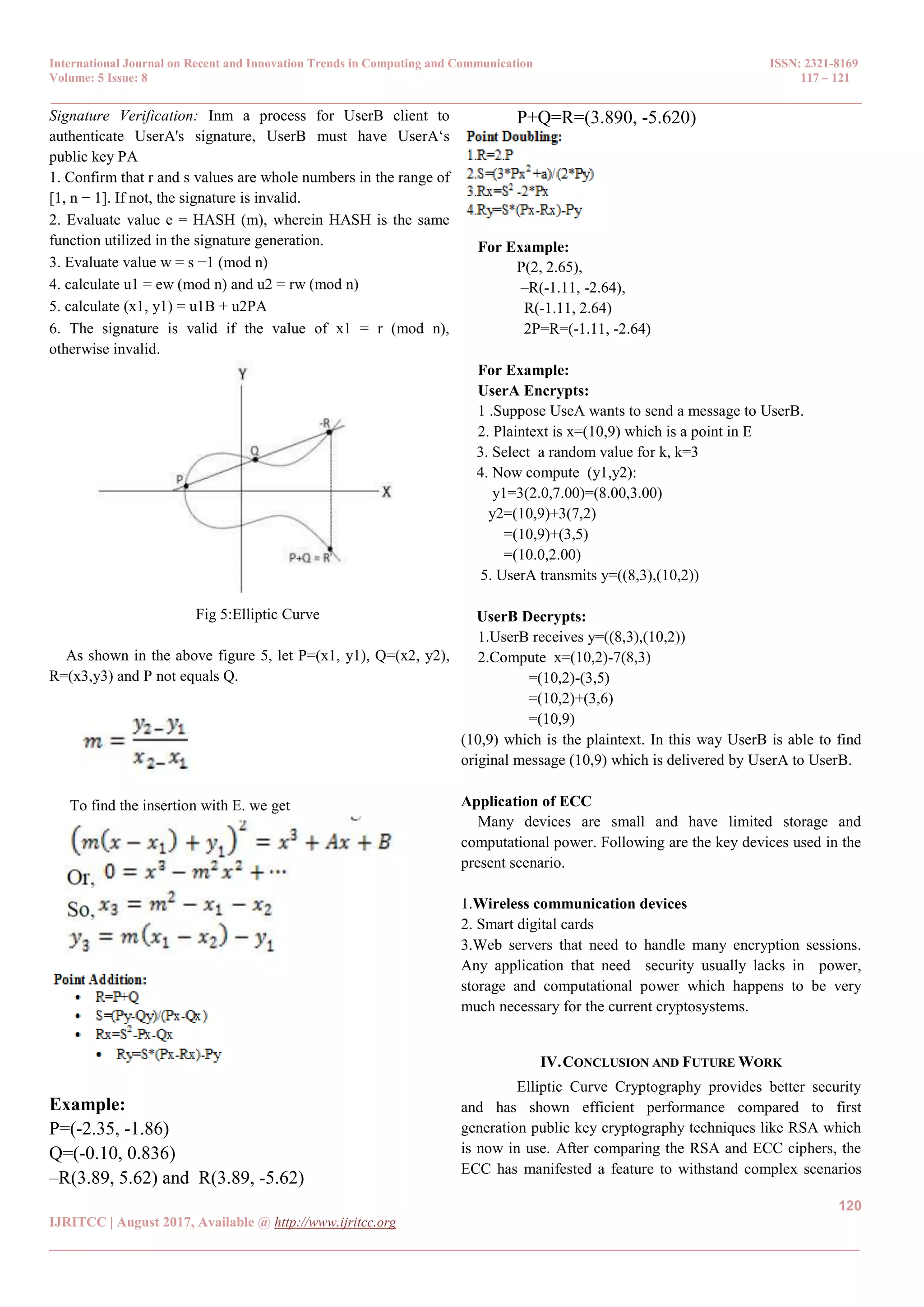 International Journal on Recent and Innovation Trends in Computing and Communication ISSN: 2321-8169 Volume: 5 Issue: 8 117 – 121 _______________________________________________________________________________________________ 120 IJRITCC | August 2017, Available @ http://www.ijritcc.org _______________________________________________________________________________________ Signature Verification: Inm a process for UserB client to authenticate UserA's signature, UserB must have UserA‘s public key PA 1. Confirm that r and s values are whole numbers in the range of [1, n − 1]. If not, the signature is invalid. 2. Evaluate value e = HASH (m), wherein HASH is the same function utilized in the signature generation. 3. Evaluate value w = s −1 (mod n) 4. calculate u1 = ew (mod n) and u2 = rw (mod n) 5. calculate (x1, y1) = u1B + u2PA 6. The signature is valid if the value of x1 = r (mod n), otherwise invalid. Fig 5:Elliptic Curve As shown in the above figure 5, let P=(x1, y1), Q=(x2, y2), R=(x3,y3) and P not equals Q. To find the insertion with E. we get Example: P=(-2.35, -1.86) Q=(-0.10, 0.836) –R(3.89, 5.62) and R(3.89, -5.62) P+Q=R=(3.890, -5.620) For Example: P(2, 2.65), –R(-1.11, -2.64), R(-1.11, 2.64) 2P=R=(-1.11, -2.64) For Example: UserA Encrypts: 1 .Suppose UseA wants to send a message to UserB. 2. Plaintext is x=(10,9) which is a point in E 3. Select a random value for k, k=3 4. Now compute (y1,y2): y1=3(2.0,7.00)=(8.00,3.00) y2=(10,9)+3(7,2) =(10,9)+(3,5) =(10.0,2.00) 5. UserA transmits y=((8,3),(10,2)) UserB Decrypts: 1.UserB receives y=((8,3),(10,2)) 2.Compute x=(10,2)-7(8,3) =(10,2)-(3,5) =(10,2)+(3,6) =(10,9) (10,9) which is the plaintext. In this way UserB is able to find original message (10,9) which is delivered by UserA to UserB. Application of ECC Many devices are small and have limited storage and computational power. Following are the key devices used in the present scenario. 1.Wireless communication devices 2. Smart digital cards 3.Web servers that need to handle many encryption sessions. Any application that need security usually lacks in power, storage and computational power which happens to be very much necessary for the current cryptosystems. IV.CONCLUSION AND FUTURE WORK Elliptic Curve Cryptography provides better security and has shown efficient performance compared to first generation public key cryptography techniques like RSA which is now in use. After comparing the RSA and ECC ciphers, the ECC has manifested a feature to withstand complex scenarios 