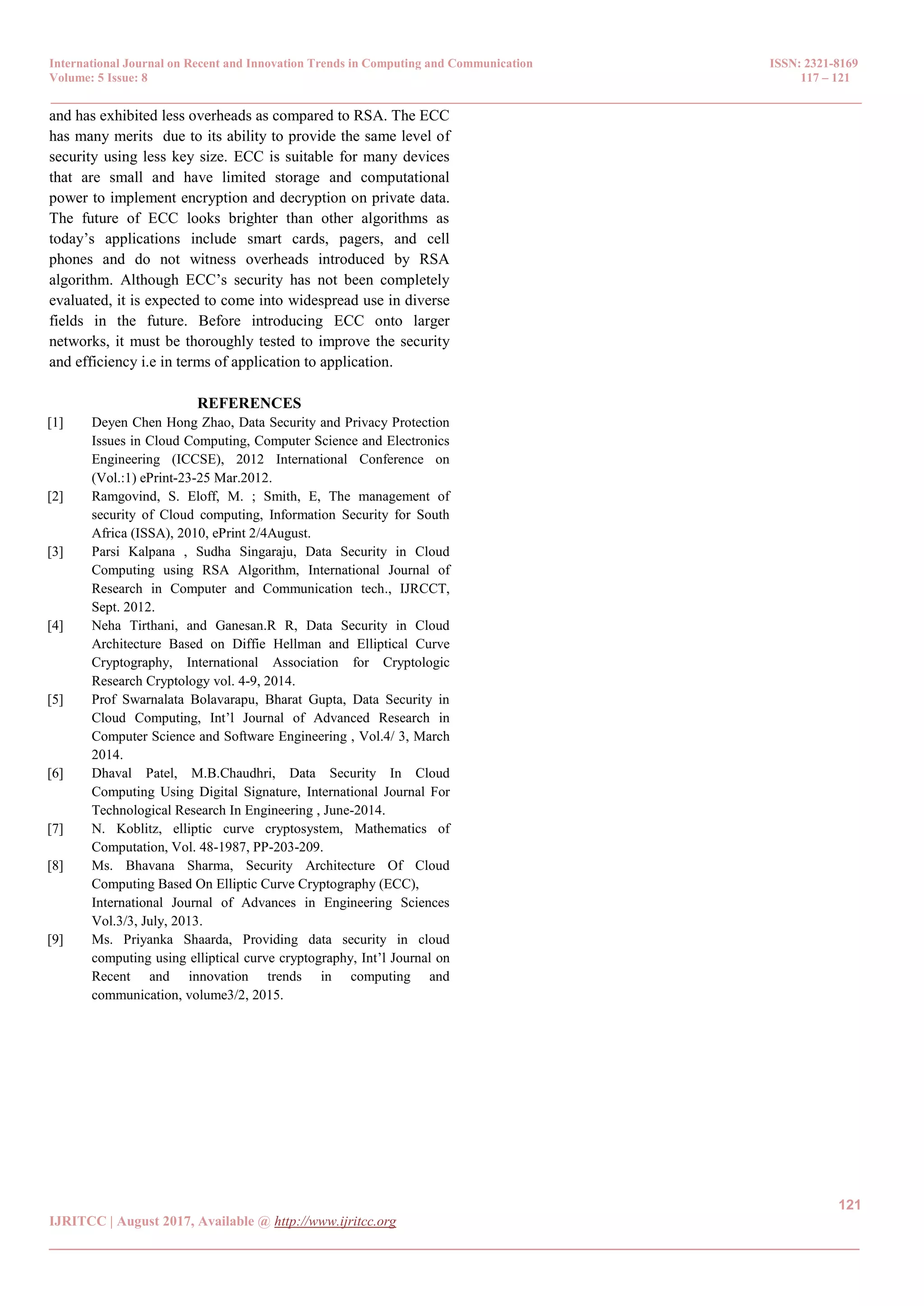 International Journal on Recent and Innovation Trends in Computing and Communication ISSN: 2321-8169 Volume: 5 Issue: 8 117 – 121 _______________________________________________________________________________________________ 121 IJRITCC | August 2017, Available @ http://www.ijritcc.org _______________________________________________________________________________________ and has exhibited less overheads as compared to RSA. The ECC has many merits due to its ability to provide the same level of security using less key size. ECC is suitable for many devices that are small and have limited storage and computational power to implement encryption and decryption on private data. The future of ECC looks brighter than other algorithms as today’s applications include smart cards, pagers, and cell phones and do not witness overheads introduced by RSA algorithm. Although ECC’s security has not been completely evaluated, it is expected to come into widespread use in diverse fields in the future. Before introducing ECC onto larger networks, it must be thoroughly tested to improve the security and efficiency i.e in terms of application to application. REFERENCES [1] Deyen Chen Hong Zhao, Data Security and Privacy Protection Issues in Cloud Computing, Computer Science and Electronics Engineering (ICCSE), 2012 International Conference on (Vol.:1) ePrint-23-25 Mar.2012. [2] Ramgovind, S. Eloff, M. ; Smith, E, The management of security of Cloud computing, Information Security for South Africa (ISSA), 2010, ePrint 2/4August. [3] Parsi Kalpana , Sudha Singaraju, Data Security in Cloud Computing using RSA Algorithm, International Journal of Research in Computer and Communication tech., IJRCCT, Sept. 2012. [4] Neha Tirthani, and Ganesan.R R, Data Security in Cloud Architecture Based on Diffie Hellman and Elliptical Curve Cryptography, International Association for Cryptologic Research Cryptology vol. 4-9, 2014. [5] Prof Swarnalata Bolavarapu, Bharat Gupta, Data Security in Cloud Computing, Int’l Journal of Advanced Research in Computer Science and Software Engineering , Vol.4/ 3, March 2014. [6] Dhaval Patel, M.B.Chaudhri, Data Security In Cloud Computing Using Digital Signature, International Journal For Technological Research In Engineering , June-2014. [7] N. Koblitz, elliptic curve cryptosystem, Mathematics of Computation, Vol. 48-1987, PP-203-209. [8] Ms. Bhavana Sharma, Security Architecture Of Cloud Computing Based On Elliptic Curve Cryptography (ECC), International Journal of Advances in Engineering Sciences Vol.3/3, July, 2013. [9] Ms. Priyanka Shaarda, Providing data security in cloud computing using elliptical curve cryptography, Int’l Journal on Recent and innovation trends in computing and communication, volume3/2, 2015. 