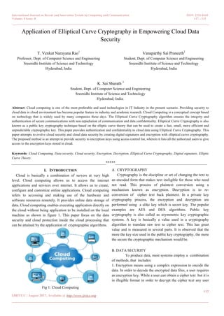 International Journal on Recent and Innovation Trends in Computing and Communication ISSN: 2321-8169
Volume: 5 Issue: 8 117 – 121
_______________________________________________________________________________________________
117
IJRITCC | August 2017, Available @ http://www.ijritcc.org
_______________________________________________________________________________________
Application of Elliptical Curve Cryptography in Empowering Cloud Data
Security
T. Venkat Narayana Rao1
Professor, Dept. of Computer Science and Engineering
Sreenidhi Institute of Science and Technology
Hyderabad, India
Vanaparthy Sai Praneeth2
Student, Dept. of Computer Science and Engineering
Sreenidhi Institute of Science and Technology
Hyderabad, India
K. Sai Sharath 3
Student, Dept. of Computer Science and Engineering
Sreenidhi Institute of Science and Technology
Hyderabad, India.
Abstract: Cloud computing is one of the most preferable and used technologies in IT Industry in the present scenario. Providing security to
cloud data in cloud environment has become popular feature in industry and academic research. Cloud Computing is a conceptual concept based
on technology that is widely used by many companies these days. The Elliptical Curve Cryptography algorithm ensures the integrity and
authentication of secure communications with non-repudiation of communication and data confidentiality. Elliptical Curve Cryptography is also
known as a public key cryptography technique based on the elliptic curve theory that can be used to create a fast, small, more efficient and
unpredictable cryptographic key. This paper provides authentication and confidentiality to cloud data using Elliptical Curve Cryptography. This
paper attempts to evolve cloud security and cloud data security by creating digital signatures and encryption with elliptical curve cryptography.
The proposed method is an attempt to provide security to encryption keys using access control list, wherein it lists all the authorized users to give
access to the encryption keys stored in cloud.
Keywords: Cloud Computing, Data security, Cloud security, Encryption, Decryption, Elliptical Curve Cryptography, Digital signature, Elliptic
Curve Theory.
__________________________________________________*****_________________________________________________
I. INTRODUCTION
Cloud is basically a combination of servers at very high
level. Cloud computing allows us to access the internet
applications and services over internet. It allows us to create,
configure and customize online applications. Cloud computing
refers to accessing and making use of the hardware and
software resources remotely. It provides online data storage of
data. Cloud computing enables executing application directly on
the cloud without being application to be installed on the local
machine as shown in figure 1. This paper focus on the data
security and cloud protection inside the cloud processing that
can be attained by the application of cryptographic algorithms.
Fig 1: Cloud Computing
A. CRYPTOGRAPHY
Cryptography is the discipline or art of changing the text to
an encoded form that makes text ineligible for those who need
not read. This process of plaintext conversion using a
mechanism known as encryption. Decryption is to re-
conversion of cipher text back plaintext. In a private key
cryptography process, the encryption and decryption are
performed using a alike key which is secret key. The popular
examples are AES and DES algorithms. Public key
cryptography is also called as asymmetric key cryptographic
systems. A key is basically a value used in a cryptography
algorithm to translate raw text to cipher text. This has great
value and is measured in several parts. It is observed that the
more the key size used in the public key cryptography, the more
the secure the cryptographic mechanism would be.
B. DATA SECURITY
To produce data, most systems employ a combination
of methods, that includes:
1. Encryption means using a complex expression to encode the
data. In order to decode the encrypted data files, a user requires
an encryption key. While a user can obtain a cipher text but it is
in illegible format in order to decrypt the cipher text any user
 
