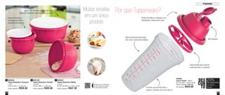 19 
Preparação 
18 
Por que Tupperware? 
Desenvolvida para misturar 
uniformemente o conteúdo 
Tampa hermética e estanque com 
sobretampa, mistura sem vazar 
Formato que permite bater e 
segurar o produto com uma mão só 
Bico dosador 
DES 
CON 
TO 
23% 
no Quick 
Shake 
de desconto 
Aproxime seu smartphone 
do QR Code para assistir 
ao vídeo deste produto 
83365 
Quick Shake - 500ml 
9cm de diâm. x 20cm de alt. 
Preço sugerido: R$38,00 
Por apenas: R$29,00 
800047 
Tigela Batedeira Média 
2 Litros 
20,3cm de diâm. x 11,6cm de alt. 
Preço sugerido: R$47,00 
Tampa com encaixe perfeito para fazer 
misturas, realizando movimento com as mãos 
Tampa hermética e 
estanque que evita o 
vazamento de líquidos 
800048 
Tigela Batedeira Pequena 
1 Litro 
16,9cm diâm. x 11,6cm alt. 
Preço sugerido: R$38,00 
1 3 
2 
2 800122 
Tigela Batedeira Grande 
3,2 litros 
25,2cm diâm. x 11,6cm alt. 
Preço sugerido: R$59,00 
3 
1 
Muitas receitas 
em um único 
produto 
Base translúcida texturizada 
com visor e escala de medidas 
 