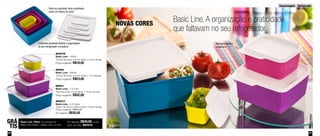 Armazenagem - Refrigerador 
Basic Line. A organização e praticidade 
que faltavam no seu refrigerador 
Aba para facilitar 
a abertura 
Pode ser guardado tanto empilhado 
como um dentro do outro 
O formato quadrado facilita a organização 
no seu refrigerador e armários 
800376 
Basic Line - 160ml 
10,8cm de comp. x 6,7cm de alt. x 5,3cm de larg. 
Preço sugerido: R$18,00 
89929 
Basic Line - 500ml 
13,5cm de comp. x 6,3cm de alt. x 11cm de larg. 
Preço sugerido: R$23,00 
89931 
Basic Line - 1,2 Litro 
16cm de comp. x 8 cm de alt. x 15,5cm de larg. 
Preço sugerido: R$32,00 
800377 
Basic Line - 2,5 Litros 
19,9cm de comp. x 9,6cm de alt. x 19,9cm de larg. 
Preço sugerido: R$44,00 
Por apenas: R$30,00 
GRÁ 
TIS 
Basic Line 160ml, na compra do 
Basic Line 500ml + Basic Line 1,2 Litro 
Por apenas: R$39,00 o conj. 
Cód. do conj.: 800379 
NOVAS CORES 
26 27 
 