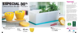30% 
nestas páginas 
ESPECIAL 
Descontos de até 
2 
86027 
Tupperjumbo - 6 Litros 
37,5cm larg. x 17cm alt. x 13cm comp. 
Preço sugerido: R$90,00 
Por apenas: R$70,00 
2 
Todos os preços apresentados neste folheto são 
meramente sugeridos. Os produtos apresentados 
serão atendidos até o final dos estoques. 
Os produtos ilustrados podem sofrer variações de cor, 
de acordo com o processo gráfico. Os itens de 
ambientação utilizados neste folheto não 
acompanham os produtos. 
A capacidade de todos os produtos pode variar de 
acordo com o tipo de alimento e/ou ingrediente 
armazenado ou contido, pois a densidade varia de um 
ingrediente para outro. Contudo, todas as medidas 
volumétricas foram definidas considerando água 
como parâmetro universal para referência de sua 
capacidade. 
Os produtos Tupperware têm garantia de 10 anos 
contra qualquer defeito de fabricação (esta garantia 
não se aplica à decoração dos mesmos) e um serviço 
especial para reposição de acessórios, tais como 
tampas, alças e grades, conforme disponibilidade do 
estoque no momento da solicitação. 
Os direitos de publicação desta edição e de qualquer 
outra marca registrada nela utilizada são propriedades 
de Dart do Brasil Ind. e Com.Ltda. Nenhuma parte 
desta publicação poderá ser reproduzida, arquivada 
ou transmitida de nenhuma forma e por nenhum meio 
sem permissão expressa e por escrito da detentora 
dos direitos. 
Para mais informações de produtos ou para se 
tornar um(a) Revendedor(a) Demonstrador(a) 
Siga no Twitter: 
@TWBrasilOficial 
Tupperware Brasil Oficial 
1 
Base levemente 
translúcida que permite a 
visualização do conteúdo 
Tampa que acompanha Tigelas para Dip 
possui fechamento estanque e hermético 
Tigela para Dip - 470 ml cada 
12cm comp. x 11,7cm de larg. x 8,8cm de alt. 
Preço sugerido: R$20,00 
1 por 
R$18,00 
Cód. para 
1 peça: 800021 
2 por 
R$14,00 cada 
Cód. para 
2 peças: 800044 
1 
58 59 
 