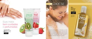 Creme para as Mãos 
Natural & Fresh 35g cada 
1. 94779 - Kiwi 
2. 94780 - Frutas Vermelhas 
Sug.: R$ /29,00 
Por apenas 
R$ 
23,00 
Suas mãos 
bem cuidadas 
e perfumadas 
CUIDE-SE 
94648 
Sabonete 
Líquido Corporal 
Natural & Fresh 
Baunilha 200ml 
R$ 
12,00 
CADA 
Depois de um dia cansativo, você merece um banho 
relaxante e nada melhor para isso que o Sabonete Líquido 
Baunilha. Sua espuma cremosa limpa suavemente a pele e 
deixa uma agradável sensação de frescor. Na aromaterapia 
já é dito que a baunilha ajuda a aliviar o estresse e a 
ansiedade. Experimente essa deliciosa sensação. 
20%OFF 
1. 2. 
17 
 