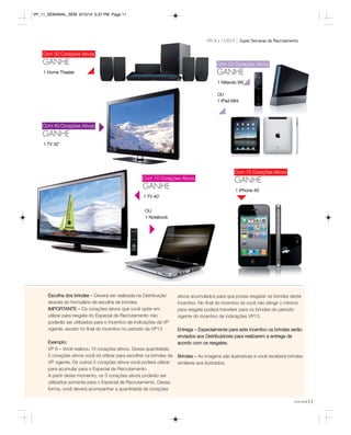 VPs 8 a 13.2014 Super Semanas de Recrutamento 
você pode11 
Com 30 Corações Ativos 
GANHE 
Com 40 Corações Ativos 
GANHE 
1 TV 32’ 
Com 50 Corações Ativos 
GANHE 
1 Nitendo Wii 
OU 
1 iPad Mini 
Com 70 Corações Ativos 
GANHE 1 IPhone 4S 
1 TV 40’ 
OU 
1 Notebook 
Com 75 Corações Ativos 
GANHE 
1 Home Theater 
Escolha dos brindes – Deverá ser realizada na Distribuição 
através do formulário de escolha de brindes. 
IMPORTANTE – Os corações ativos que você optar em 
utilizar para resgate do Especial de Recrutamento não 
poderão ser utilizados para o incentivo de indicações da VP 
vigente, exceto no final do incentivo no período da VP13. 
Exemplo: 
VP 8 – Você realizou 10 corações ativos. Dessa quantidade, 
5 corações ativos você irá utilizar para escolher os brindes da 
VP vigente. Os outros 5 corações ativos você poderá utilizar 
para acumular para o Especial de Recrutamento. 
A partir deste momento, os 5 corações ativos poderão ser 
utilizados somente para o Especial de Recrutamento. Dessa 
forma, você deverá acompanhar a quantidade de corações 
ativos acumulados para que possa resgatar os brindes deste 
incentivo. No final do incentivo se você não atingir o mínimo 
para resgate poderá transferir para os brindes do período 
vigente do incentivo de indicações VP13. 
Entrega – Especialmente para este incentivo os brindes serão 
enviados aos Distribuidores para realizarem a entrega de 
acordo com os resgates. 
Brindes – As imagens são ilustrativas e você receberá brindes 
similares aos ilustrados. 
VP_11_SEMANAL_SEM 8/15/14 5:37 PM Page 11 
 
