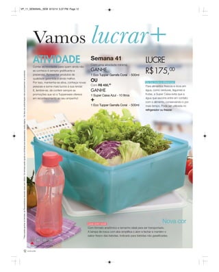 Vamos lucrar+ 
ATIVIDADE 
Contar as novidades para quem ainda não 
as conhece é sempre gratificante e 
prazeroso. Apresentar produtos de 
qualidade garantida é ainda melhor. 
Por isso, mantenha-se ativa, conheça novas 
pessoas e some mais lucros à sua renda! 
E, lembre-se, de conferir sempre as 
promoções que só a Tupperware oferece 
em reconhecimento ao seu empenho! 
* Para poder ganhar os brindes, as Revendedoras deverão estar sem débito. Os brindes serão iguais ou similares aos apresentados nesta página. Os itens de ambientação não acompanham os produtos. 
41 44 
Atividade desta semana 
12 você pode 
LUCRE 
R$175,00 
Ela faz toda a diferença! 
Para alimentos frescos e ricos em 
água, como verduras, legumes e 
frutas, a Super Caixa evita que a 
água que escorre entre em contato 
com o alimento, conservando-o por 
mais tempo. Pode ser utilizada no 
refrigerador ou freezer. 
Semana 41 
Com uma atividade mínima 
GANHE 
1 Eco Tupper Garrafa Coral - 500ml 
OU 
Com R$ 450,00 
GANHE 
1 Super Caixa Azul - 10 litros + 
1 Eco Tupper Garrafa Coral - 500ml 
Nova cor 
Leve com você 
Com formato anatômico e tamanho ideal para ser transportado. 
A tampa de rosca com aba simplifica o abrir e fechar e mantém o 
sabor fresco das bebidas. Indicado para bebidas não gaseificadas. 
VP_11_SEMANAL_SEM 8/15/14 5:37 PM Page 12 
 