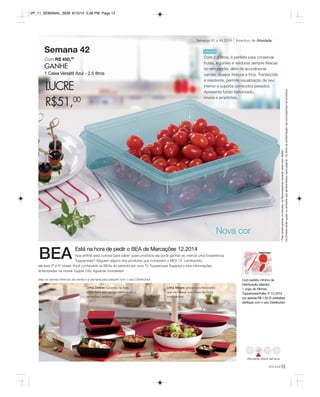 Semanas 41 a 44.2014 Incentivo de Atividade 
Nova cor 
VP_11_SEMANAL_SEM 8/15/14 5:38 PM Page 13 
Veja os valores mínimos de venda e a semana para adquirir com o seu Distribuidor. Com pedido mínimo da 
Distribuição adquira: 
1 Jogo de Vitrines 
Tupperware/Fuller nº 12.2014 
por apenas R$ 1,50 (3 unidades). 
Verifique com o seu Distribuidor. 
você pode13 
Semana 42 
Com R$ 450,00 
GANHE 
1 Caixa Versátil Azul - 2,5 litros 
LUCRE 
R$51,00 
* Para poder ganhar os brindes, as Revendedoras deverão estar sem débito. 
Os brindes serão iguais ou similares aos apresentados nesta página. Os itens de ambientação não acompanham os produtos. 
Versátil 
Com 2,5 litros, é perfeita para conservar 
frutas, legumes e verduras sempre frescas 
no refrigerador, além de acondicionar 
carnes, queijos frescos e frios. Translúcida 
e resistente, permite visualização de seu 
interior e suporta conteúdos pesados. 
Apresenta fundo texturizado, 
imune a arranhões. 
41 44 
Atividade desta semana 
Está na hora de pedir o BEA de Marcações 12.2014 
Sua anfitriã está curiosa para saber quais produtos ela pode ganhar ao marcar uma Experiência 
Tupperware? Seguem alguns dos produtos que compõem o BEA 12. Lembrando, 
ele terá 3º e 4º níveis! Você conhecerá os BEAs do período em uma TV Tupperware Especial e terá informações 
antecipadas na nossa Tupper City. Aguarde novidades! 
Linha Allegra: produtos sofisticados 
que vão deixar sua mesa de Natal 
maravilhosa! 
Linha Zenline: sucesso na Ásia, 
estes itens tem design minimalista e 
tamanhos variados. 
BEA 
 