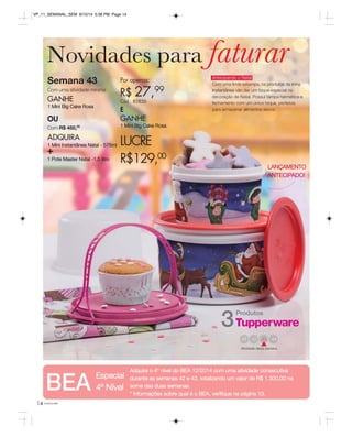 VP_11_SEMANAL_SEM 8/15/14 5:38 PM Page 14 
Novidades para faturar 
Semana 43 
Por apenas: 
Com uma atividade mínima 
R$ 27,99 
GANHE 
Cód.: 85856 
1 Mini Big Cake Rosa 
E 
OU 
GANHE 
Com R$ 450,00 
1 Mini Big Cake Rosa 
ADQUIRA 
+ 
1 Mini Instantânea Natal - 575ml 1 Pote Master Natal -1,5 litro 
14 você pode 
Antecipando o Natal 
Com uma linda estampa, os produtos da linha 
Instantânea vão dar um toque especial na 
decoração de Natal. Possui tampa hermética e 
fechamento com um único toque, perfeitas 
para armazenar alimentos secos. 
Produtos 3 
41 44 
Atividade desta semana 
LUCRE 
R$129,00 
LANÇAMENTO 
ANTECIPADO! 
BEA Adquira o 4° nível do BEA 12/2014 com uma atividade consecutiva 
Especial 
durante as semanas 42 e 43, totalizando um valor de R$ 1.300,00 na 
4º Nível 
soma das duas semanas. 
* Informações sobre qual é o BEA, verifique na página 13.  