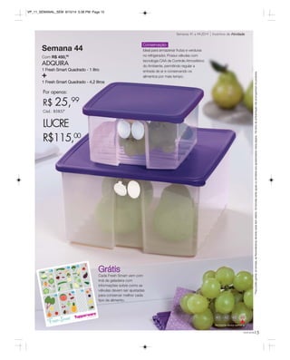 VP_11_SEMANAL_SEM 8/15/14 5:38 PM Page 15 
Semana 44 
Com R$ 450,00 
ADQUIRA 
1 Fresh Smart Quadrado - 1 litro + 
1 Fresh Smart Quadrado - 4,2 litros 
Por apenas: 
R$ 25,99 
Cód.: 85857 
LUCRE 
R$115,00 
* Para poder ganhar os brindes, as Revendedoras deverão estar sem débito. Os brindes serão iguais ou similares aos apresentados nesta página. Os itens de ambientação não acompanham os produtos. 
Semanas 41 a 44.2014 Incentivo de Atividade 
41 44 
Atividade desta semana 
você pode15 
Conservação 
Ideal para armazenar frutas e verduras 
no refrigerador. Possui válvulas com 
tecnologia CAA de Controle Atmosférico 
do Ambiente, permitindo regular a 
entrada de ar e conservando os 
alimentos por mais tempo. 
Grátis 
Cada Fresh Smart vem com 
ímã de geladeira com 
informações sobre como as 
válvulas devem ser ajustadas 
para conservar melhor cada 
tipo de alimento. 
 