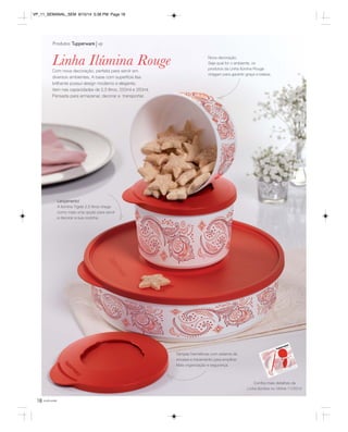 VP_11_SEMANAL_SEM 8/15/14 5:38 PM Page 18 
Com nova decoração, perfeita para servir em 
diversos ambientes. A base com superfície lisa 
brilhante possui design moderno e elegante. 
Vem nas capacidades de 2,5 litros, 550ml e 350ml. 
Pensada para armazenar, decorar e transportar. 
18 você pode 
Nova decoração. 
Seja qual for o ambiente, os 
produtos da Linha Ilúmina Rouge 
chegam para garantir graça e beleza. 
Tampas herméticas com sistema de 
encaixe e travamento para empilhar. 
Mais organização e segurança. 
Produtos Tupperware vp 
Confira mais detalhes da 
Linha Ilúmina no Vitrine 11/2014 
Linha Ilúmina Rouge 
Lançamento! 
A Ilúmina Tigela 2,5 litros chega 
como mais uma opção para servir 
e decorar a sua cozinha. 
 