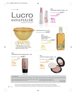 20 
Lucro 
extra 
Semanas 41 a 44.2014 
Lucro extra Fuller 
96736 
Colorfull Base Cremosa Translúcida Escuro - 30g 
Preço sugerido consumidor: R$ 36,00 
Por apenas R$ 9,00 
75% de desconto 
Tigela Maravilhosa Dourada - 500ml 
Preço sugerido consumidor: R$ 29,00 
21% de desconto 
96815 
Colorfull Pó Compacto Castanho - 10g 
Preço sugerido consumidor: R$ 29,00 
Por apenas R$15,00 
Comunicado Fuller 
Dando andamento ao nosso processo de desenvolvimento de um novo portfólio, confira abaixo alguns itens que serão descontinuados durante os próximos Vitrines: 
Preço consumidor (com lucratividade). Estas ofertas contam para Vendas e Programas de Incentivo. Atenderemos até o final dos estoques. 
Estas ofertas só serão válidas para as Revendedoras e Líderes Empreendedoras que colocarem pelo menos o pedido mínimo da Distribuição*. 
*Pedido mínimo = pedidos referentes aos produtos dos Vitrines 11.2014 Tupperware e Fuller. Ofertas válidas para as Semanas 41 a 44.2014. 
você pode 
94788 Colorfull Batom Cobre Imperial - 3,5g 
94887 Colorfull Batom Rosa Goiabinha - 3,5g 
94644 Amêndoas Sensual Óleo Perfumado Desodorante para o Corpo - 200ml 
96636 Armand Dupree Red Deo-Colônia - 60ml 
48% de desconto 
1 Tigela Maravilhosa Dourada - 500ml 
na compra do Sabonete Líquido Corporal 
Natural & Fresh Baunilha - 200ml 
96568 
Colorfull Batom Pétalas de Violeta - 3,5g 
Preço sugerido consumidor: R$15,00 
Por apenas R$8,00 
47% de desconto 
GRÁTIS 
94648 
Sabonete Líquido 
Corporal Natural & Fresh 
Baunilha - 200ml 
Preço sugerido consumidor: R$ 29,00 
Por apenas R$23,00 
VP_11_SEMANAL_SEM 8/15/14 5:39 PM Page 20 
 
