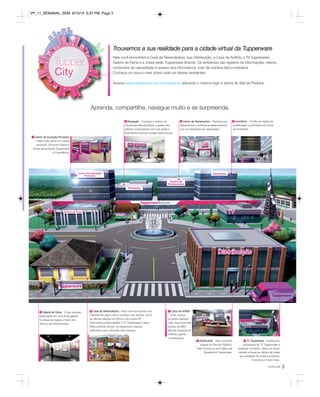 Trouxemos a sua realidade para a cidade virtual da Tupperware 
Nela você encontrará a Casa da Revendedora, sua Distribuição, a Casa da Anfitriã, a TV Tupperware, 
Galeria da Fama e a nossa sede, Tupperware Brands. Os ambientes são repletos de informações: vídeos, 
conteúdos de capacitação e acesso aos informativos, tudo de maneira fácil e interativa. 
Conheça um pouco mais sobre cada um destes ambientes. 
Incentivos - Confira as regras de 
qualificação e premiação de todos 
os incentivos. 
você pode 3 
Acesse www.tupperware.com.br/tuppercity utilizando o mesmo login e senha do Site de Pedidos. 
Aprenda, compartilhe, navegue muito e se surpreenda. 
Centro de Inovação/Produtos 
- Saiba tudo sobre os nossos 
produtos. Encontre vídeos e 
fichas de produtos Tupperware 
e Cosméticos. 
Galeria da Fama - O seu sucesso 
estampado em uma linda galeria! 
Conheça as regras e fotos dos 
últimos reconhecimentos. 
Casa da Revendedora - Aqui você terá acesso aos 
materiais de apoio para o sucesso nas vendas, como 
as últimas edições do Vitrine e da revista VP. 
Você ainda poderá assistir à TV Tupperware e seus 
filhos poderão brincar no playground, espaço 
reservado para a diversão das crianças. 
Casa da Anfitriã 
- Onde nossos 
produtos ganham 
vida. Aqui você terá 
acesso ao BEA 
(Brinde Especial da 
Anfitriã) vigente 
e antecipado. 
Distribuição - Aqui você terá 
acesso ao Site de Pedidos, 
Fale Conosco e aos vídeos da 
Experiência Tupperware. 
TV Tupperware - Assista aos 
programas da TV Tupperware a 
qualquer momento, direto do nosso 
estúdio e fique por dentro de todas 
as novidades de nossos produtos, 
incentivos e muito mais. 
1 
2 3 4 
5 6 7 
8 9 
Recepção - Conheça a história da 
Tupperware Brands Brasil, a galeria dos 
prêmios conquistados com sua ajuda e 
acompanhe também nossas redes sociais. 
Centro de Treinamentos - Participe dos 
treinamentos e continue se desenvolvendo 
com os conteúdos de capacitação. 
VP_11_SEMANAL_SEM 8/15/14 5:37 PM Page 3 
 