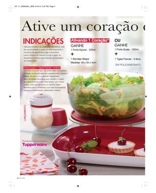 VP_11_SEMANAL_SEM 8/15/14 5:37 PM Page 4 
Ative um coração e 
INDICAÇÕES OU 
Porta-Queijo + Tigela Premier - 6 litros 
Um lindo conjunto que não pode faltar na cozinha. 
A Tigela, confeccionada em policarbonato, possui a 
beleza do vidro e a qualidade Tupperware, 
além de tampa hermética que mantém o sabor 
dos alimentos por muito mais tempo. Já o Porta- 
Queijo, evita que os odores do laticínio sejam 
liberados para o ambiente e sua base transparente 
assegura modernidade, praticidade e beleza. 
LANÇAMENTO 
4 você pode 
Ativando 1 Coração* 
GANHE 
1 Porta-Açúcar - 200ml 
+ 
1 Bandeja Allegra 
Medidas: 40 x 30 x 4cm 
Oferecer produtos de qualidade é excelente, mas 
dar oportunidades a quem só está esperando o 
momento de agarrá-las é algo indescritível. 
Leve a chance de crescer na vida a quem se 
empenha e continue aproveitando as vantagens 
da Tupperware! 
GANHE 
1 Porta-Queijo - 300ml 
+ 
1 Tigela Premier - 6 litros 
EM POLICARBONATO 
Produtos importados 
 