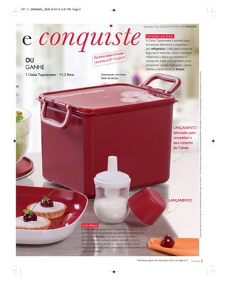 e conquiste 
Semanas 41 a 44.2014 Incentivo de Indicações 
Complete sua linha 
A Caixa Tupperware é perfeita para 
armazenar alimentos e organizar o 
seu refrigerador. Feita para conservar 
legumes e verduras, possui estampa 
charmosa e alças que facilitam o 
transporte. Nela você também pode 
armazenar carnes marinadas, peças 
inteiras e ainda levar ao freezer. 
LANÇAMENTO 
Aproveite para 
completar o 
seu conjunto 
de Caixas 
você pode 5 
*Verifique regra de indicação ativa na página 8. 
Para poder ganhar os brindes, as revendedoras deverão estar sem débito. Os brindes serão iguais ou similares aos apresentados nesta página. Os itens de ambientação não acompanham os produtos. 
os 
OU 
GANHE 
1 Caixa Tupperware - 11,3 litros Estampada com tema 
floral na tampa. 
O 
Receba estes brindes 
durante a VP 13.2014 
LANÇAMENTO 
Linha Allegra 
O Porta Açúcar possui bico dosador que facilita na hora de 
servir e a base transparente que permite visualização do 
conteúdo. A Bandeja, com leve textura no exterior, 
tem um brilhante contraste entre o vermelho e branco, 
proporcionando um design moderno e alegre. A linha 
Allegra proporciona estilo e elegância contemporânea para 
todas as ocasiões. 
VP_11_SEMANAL_SEM 8/15/14 5:37 PM Page 5 
 