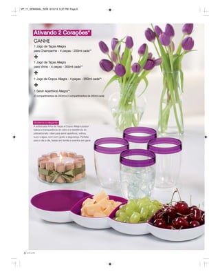 VP_11_SEMANAL_SEM 8/15/14 5:37 PM Page 6 
Ativando 2 Corações* 
GANHE 
1 Jogo de Taças Allegra 
para Champanhe - 4 peças - 200ml cada** 
+ 
1 Jogo de Taças Allegra 
para Vinho - 4 peças - 300ml cada** 
+ 
1 Jogo de Copos Allegra - 4 peças - 350ml cada** 
+ 
1 Servir Aperitivos Allegra** 
(2 compartimentos de 250ml e 2 compartimentos de 260ml cada) 
Moderna e elegante 
A sofisticada linha de Taças e Copos Allegra possui 
beleza e transparência do vidro e a resistência do 
policarbonato. Ideal para servir aperitivos, vinhos, 
suco e água, com bom gosto e segurança. Perfeita 
para o dia a dia, festas em família e eventos em geral. 
6 você pode 
 